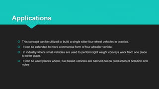 Applications
 This concept can be utilized to build a single sitter four wheel vehicles in practice.
 It can be extended to more commercial form of four wheeler vehicle.
 In industry where small vehicles are used to perform light weight conveys work from one place
to other place.
 It can be used places where, fuel based vehicles are banned due to production of pollution and
noise
 