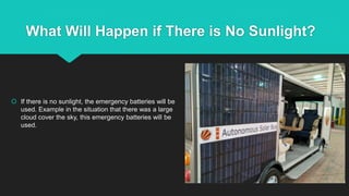 What Will Happen if There is No Sunlight?
 If there is no sunlight, the emergency batteries will be
used. Example in the situation that there was a large
cloud cover the sky, this emergency batteries will be
used.
 