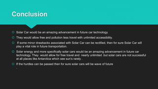 Conclusion
 Solar Car would be an amazing advancement in future car technology.
 They would allow free and pollution less travel with unlimited accessibility.
 If some minor drawbacks associated with Solar Car can be rectified, then for sure Solar Car will
play a vital role in future transportation.
 Solar energy and more specifically solar cars would be an amazing advancement in future car
technology. They would allow for free travel and nearly unlimited .but solar cars are not successful
at all places like Antarctica which see sun’s rarely .
 If the hurdles can be passed then for sure solar cars will be wave of future
.
 