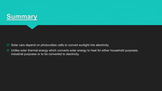 Summary
 Solar cars depend on photovoltaic cells to convert sunlight into electricity.
 Unlike solar thermal energy which converts solar energy to heat for either household purposes,
industrial purposes or to be converted to electricity.
 