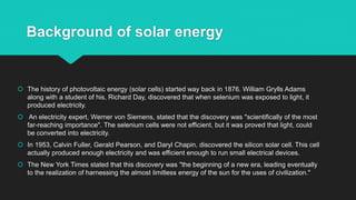 Background of solar energy
 The history of photovoltaic energy (solar cells) started way back in 1876. William Grylls Adams
along with a student of his, Richard Day, discovered that when selenium was exposed to light, it
produced electricity.
 An electricity expert, Werner von Siemens, stated that the discovery was "scientifically of the most
far-reaching importance". The selenium cells were not efficient, but it was proved that light, could
be converted into electricity.
 In 1953, Calvin Fuller, Gerald Pearson, and Daryl Chapin, discovered the silicon solar cell. This cell
actually produced enough electricity and was efficient enough to run small electrical devices.
 The New York Times stated that this discovery was "the beginning of a new era, leading eventually
to the realization of harnessing the almost limitless energy of the sun for the uses of civilization."
 