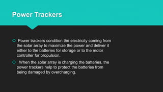 Power Trackers
 Power trackers condition the electricity coming from
the solar array to maximize the power and deliver it
either to the batteries for storage or to the motor
controller for propulsion.
 When the solar array is charging the batteries, the
power trackers help to protect the batteries from
being damaged by overcharging.
 