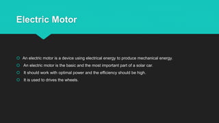 Electric Motor
 An electric motor is a device using electrical energy to produce mechanical energy.
 An electric motor is the basic and the most important part of a solar car.
 It should work with optimal power and the efficiency should be high.
 It is used to drives the wheels.
 