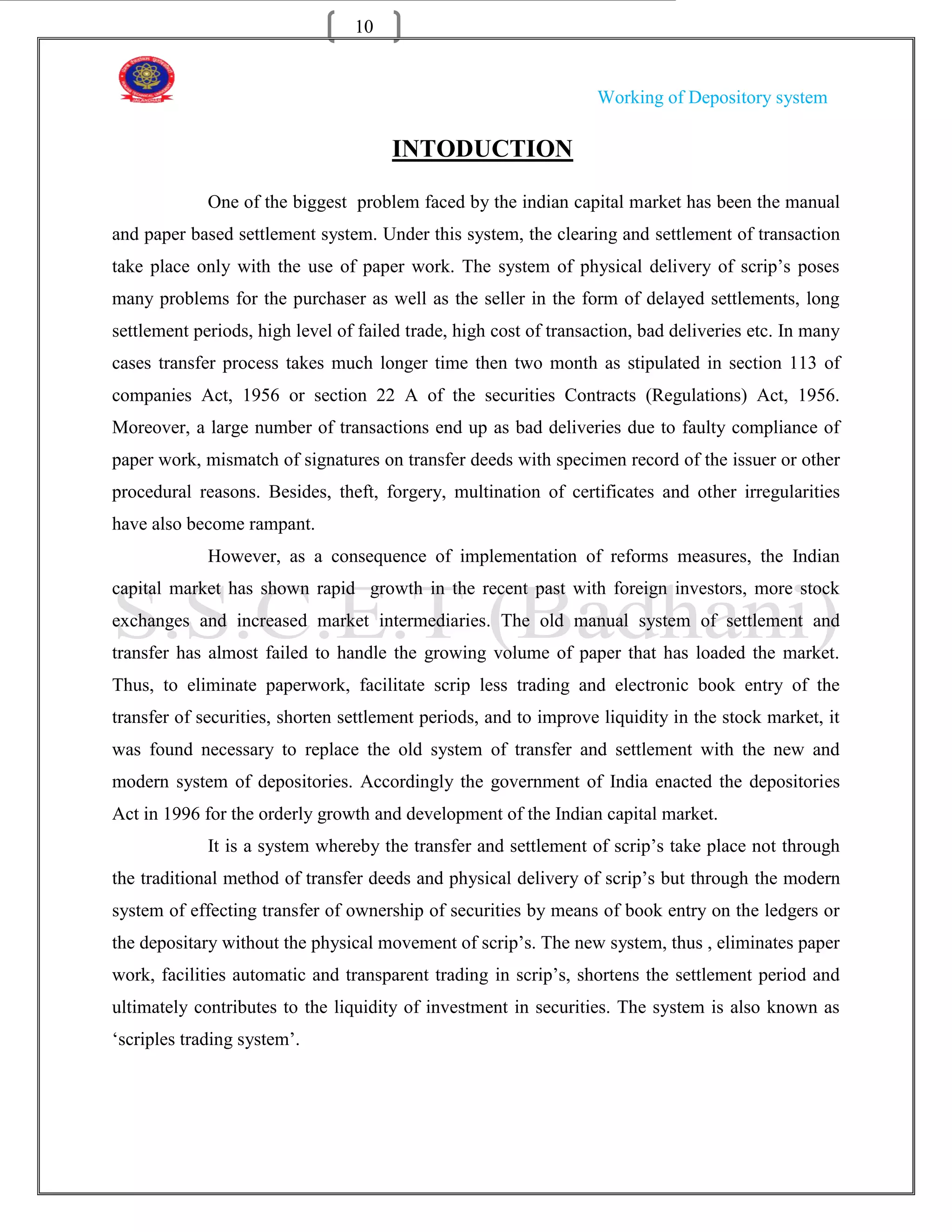 10


                                                                   Working of Depository system

                                      INTODUCTION

             One of the biggest problem faced by the indian capital market has been the manual
and paper based settlement system. Under this system, the clearing and settlement of transaction
take place only with the use of paper work. The system of physical delivery of scrip‟s poses
many problems for the purchaser as well as the seller in the form of delayed settlements, long
settlement periods, high level of failed trade, high cost of transaction, bad deliveries etc. In many
cases transfer process takes much longer time then two month as stipulated in section 113 of
companies Act, 1956 or section 22 A of the securities Contracts (Regulations) Act, 1956.
Moreover, a large number of transactions end up as bad deliveries due to faulty compliance of
paper work, mismatch of signatures on transfer deeds with specimen record of the issuer or other
procedural reasons. Besides, theft, forgery, multination of certificates and other irregularities
have also become rampant.
             However, as a consequence of implementation of reforms measures, the Indian
capital market has shown rapid growth in the recent past with foreign investors, more stock
exchanges and increased market intermediaries. The old manual system of settlement and
transfer has almost failed to handle the growing volume of paper that has loaded the market.
Thus, to eliminate paperwork, facilitate scrip less trading and electronic book entry of the
transfer of securities, shorten settlement periods, and to improve liquidity in the stock market, it
was found necessary to replace the old system of transfer and settlement with the new and
modern system of depositories. Accordingly the government of India enacted the depositories
Act in 1996 for the orderly growth and development of the Indian capital market.
             It is a system whereby the transfer and settlement of scrip‟s take place not through
the traditional method of transfer deeds and physical delivery of scrip‟s but through the modern
system of effecting transfer of ownership of securities by means of book entry on the ledgers or
the depositary without the physical movement of scrip‟s. The new system, thus , eliminates paper
work, facilities automatic and transparent trading in scrip‟s, shortens the settlement period and
ultimately contributes to the liquidity of investment in securities. The system is also known as
„scriples trading system‟.
 
