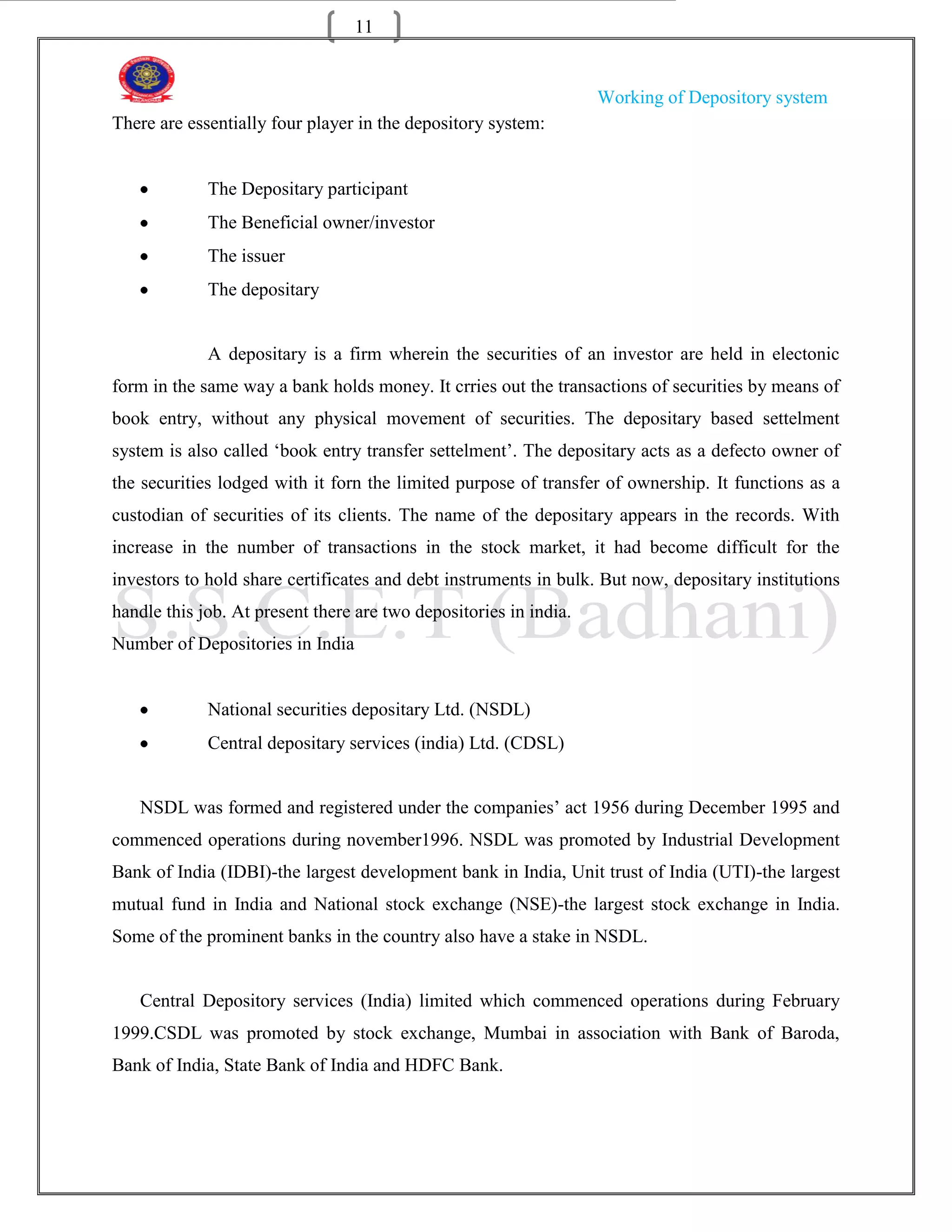11


                                                                   Working of Depository system
There are essentially four player in the depository system:


             The Depositary participant
             The Beneficial owner/investor
             The issuer
             The depositary


             A depositary is a firm wherein the securities of an investor are held in electonic
form in the same way a bank holds money. It crries out the transactions of securities by means of
book entry, without any physical movement of securities. The depositary based settelment
system is also called „book entry transfer settelment‟. The depositary acts as a defecto owner of
the securities lodged with it forn the limited purpose of transfer of ownership. It functions as a
custodian of securities of its clients. The name of the depositary appears in the records. With
increase in the number of transactions in the stock market, it had become difficult for the
investors to hold share certificates and debt instruments in bulk. But now, depositary institutions
handle this job. At present there are two depositories in india.
Number of Depositories in India


             National securities depositary Ltd. (NSDL)
             Central depositary services (india) Ltd. (CDSL)


   NSDL was formed and registered under the companies‟ act 1956 during December 1995 and
commenced operations during november1996. NSDL was promoted by Industrial Development
Bank of India (IDBI)-the largest development bank in India, Unit trust of India (UTI)-the largest
mutual fund in India and National stock exchange (NSE)-the largest stock exchange in India.
Some of the prominent banks in the country also have a stake in NSDL.


   Central Depository services (India) limited which commenced operations during February
1999.CSDL was promoted by stock exchange, Mumbai in association with Bank of Baroda,
Bank of India, State Bank of India and HDFC Bank.
 