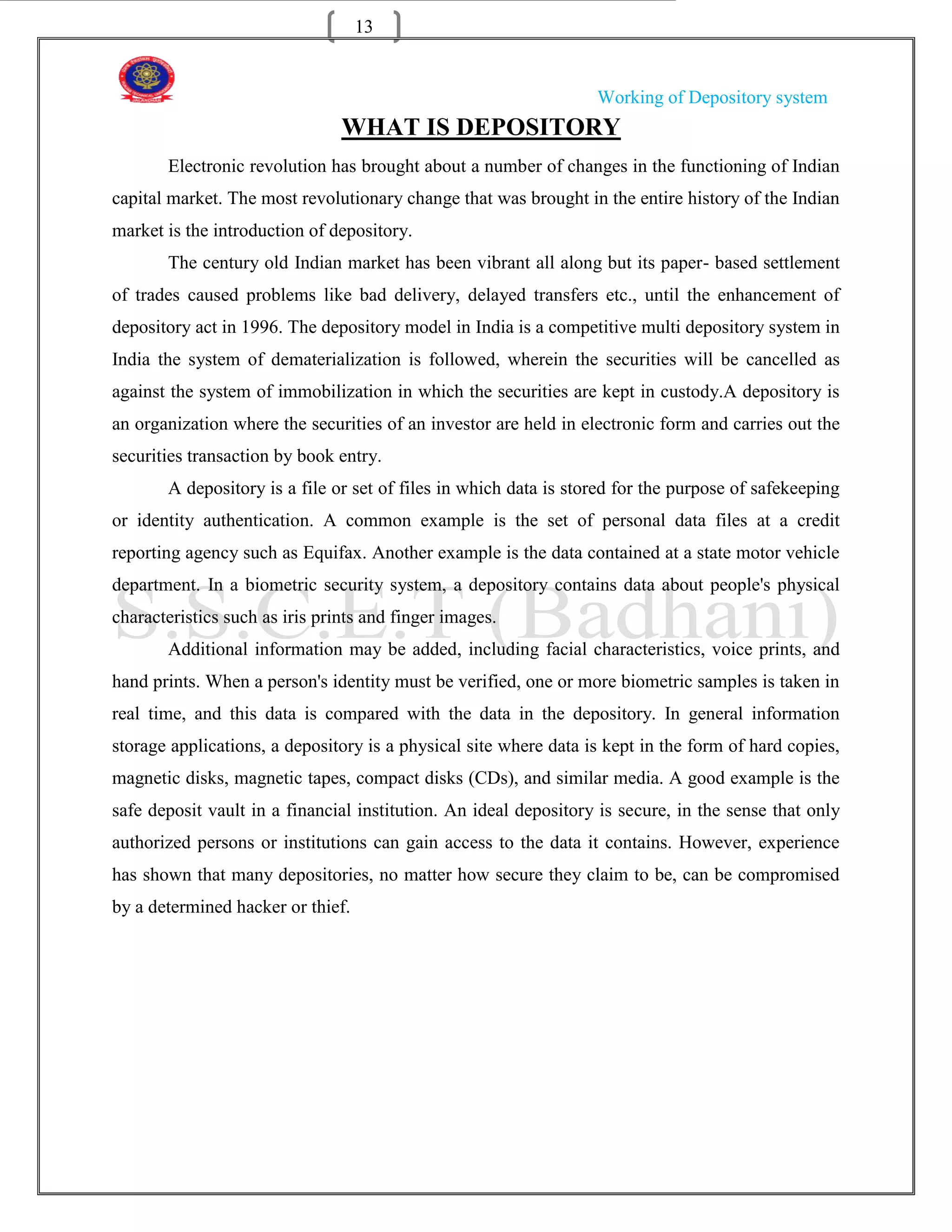13


                                                                  Working of Depository system
                                WHAT IS DEPOSITORY
       Electronic revolution has brought about a number of changes in the functioning of Indian
capital market. The most revolutionary change that was brought in the entire history of the Indian
market is the introduction of depository.
       The century old Indian market has been vibrant all along but its paper- based settlement
of trades caused problems like bad delivery, delayed transfers etc., until the enhancement of
depository act in 1996. The depository model in India is a competitive multi depository system in
India the system of dematerialization is followed, wherein the securities will be cancelled as
against the system of immobilization in which the securities are kept in custody.A depository is
an organization where the securities of an investor are held in electronic form and carries out the
securities transaction by book entry.
       A depository is a file or set of files in which data is stored for the purpose of safekeeping
or identity authentication. A common example is the set of personal data files at a credit
reporting agency such as Equifax. Another example is the data contained at a state motor vehicle
department. In a biometric security system, a depository contains data about people's physical
characteristics such as iris prints and finger images.
       Additional information may be added, including facial characteristics, voice prints, and
hand prints. When a person's identity must be verified, one or more biometric samples is taken in
real time, and this data is compared with the data in the depository. In general information
storage applications, a depository is a physical site where data is kept in the form of hard copies,
magnetic disks, magnetic tapes, compact disks (CDs), and similar media. A good example is the
safe deposit vault in a financial institution. An ideal depository is secure, in the sense that only
authorized persons or institutions can gain access to the data it contains. However, experience
has shown that many depositories, no matter how secure they claim to be, can be compromised
by a determined hacker or thief.
 