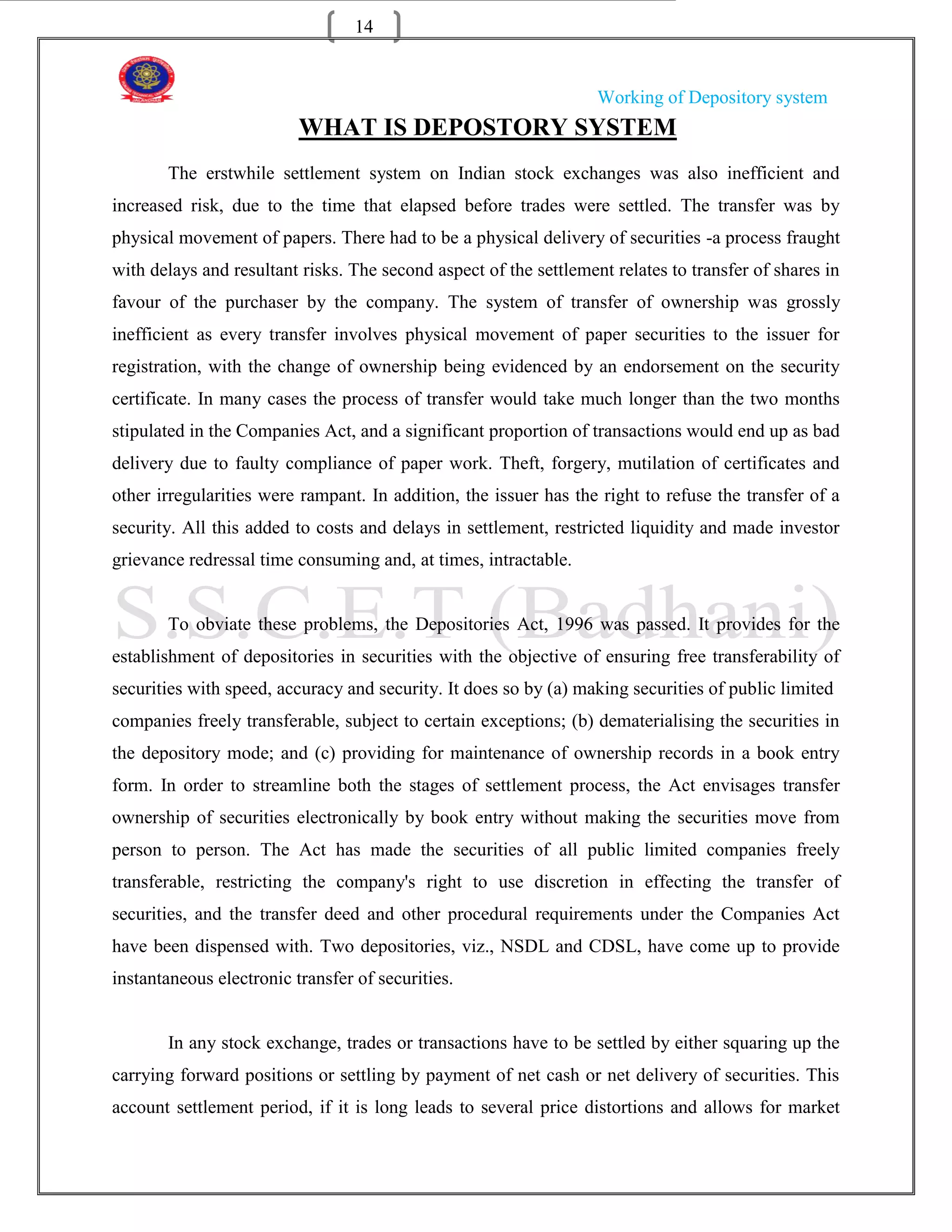 14


                                                                   Working of Depository system
                          WHAT IS DEPOSTORY SYSTEM
       The erstwhile settlement system on Indian stock exchanges was also inefficient and
increased risk, due to the time that elapsed before trades were settled. The transfer was by
physical movement of papers. There had to be a physical delivery of securities -a process fraught
with delays and resultant risks. The second aspect of the settlement relates to transfer of shares in
favour of the purchaser by the company. The system of transfer of ownership was grossly
inefficient as every transfer involves physical movement of paper securities to the issuer for
registration, with the change of ownership being evidenced by an endorsement on the security
certificate. In many cases the process of transfer would take much longer than the two months
stipulated in the Companies Act, and a significant proportion of transactions would end up as bad
delivery due to faulty compliance of paper work. Theft, forgery, mutilation of certificates and
other irregularities were rampant. In addition, the issuer has the right to refuse the transfer of a
security. All this added to costs and delays in settlement, restricted liquidity and made investor
grievance redressal time consuming and, at times, intractable.


       To obviate these problems, the Depositories Act, 1996 was passed. It provides for the
establishment of depositories in securities with the objective of ensuring free transferability of
securities with speed, accuracy and security. It does so by (a) making securities of public limited
companies freely transferable, subject to certain exceptions; (b) dematerialising the securities in
the depository mode; and (c) providing for maintenance of ownership records in a book entry
form. In order to streamline both the stages of settlement process, the Act envisages transfer
ownership of securities electronically by book entry without making the securities move from
person to person. The Act has made the securities of all public limited companies freely
transferable, restricting the company's right to use discretion in effecting the transfer of
securities, and the transfer deed and other procedural requirements under the Companies Act
have been dispensed with. Two depositories, viz., NSDL and CDSL, have come up to provide
instantaneous electronic transfer of securities.


       In any stock exchange, trades or transactions have to be settled by either squaring up the
carrying forward positions or settling by payment of net cash or net delivery of securities. This
account settlement period, if it is long leads to several price distortions and allows for market
 