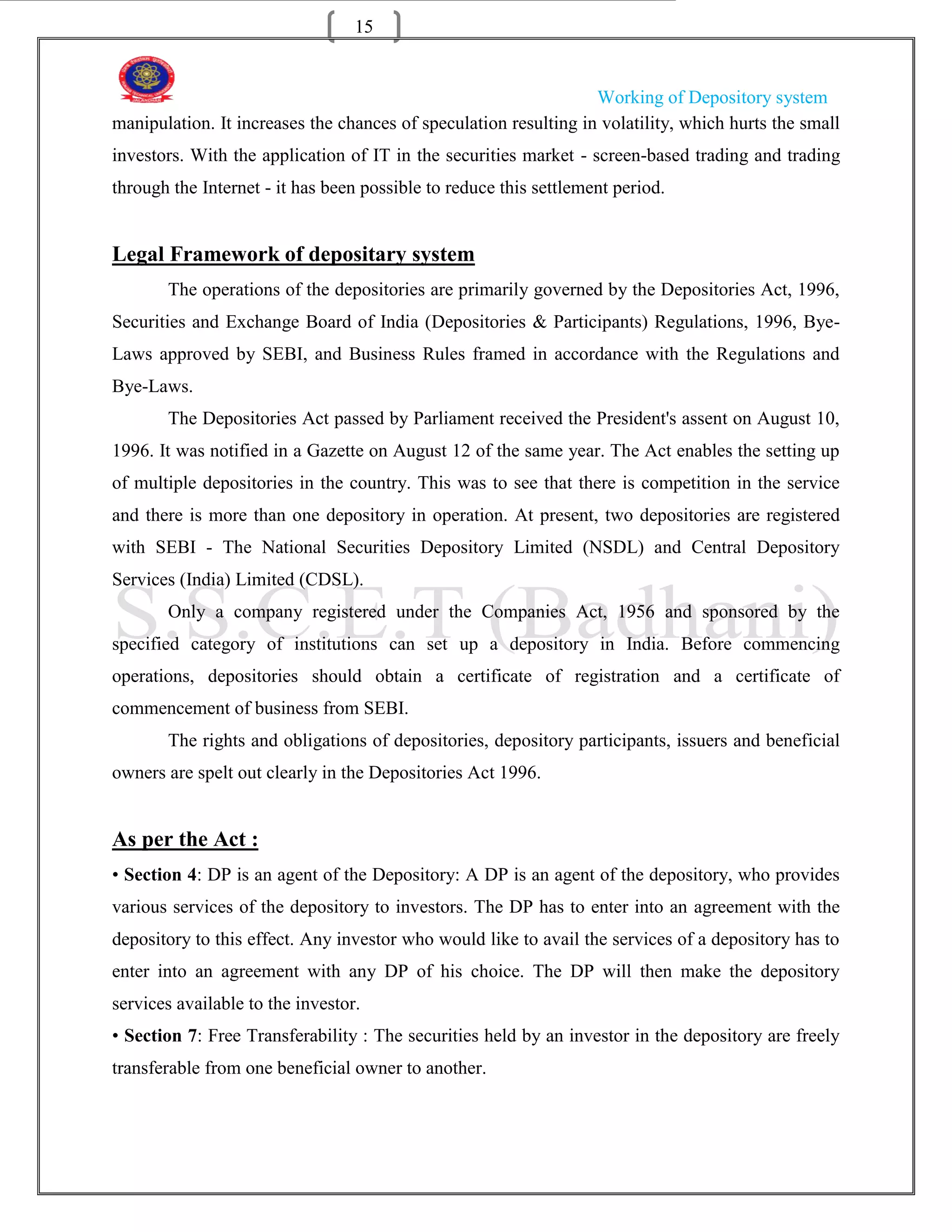 15


                                                                  Working of Depository system
manipulation. It increases the chances of speculation resulting in volatility, which hurts the small
investors. With the application of IT in the securities market - screen-based trading and trading
through the Internet - it has been possible to reduce this settlement period.


Legal Framework of depositary system
       The operations of the depositories are primarily governed by the Depositories Act, 1996,
Securities and Exchange Board of India (Depositories & Participants) Regulations, 1996, Bye-
Laws approved by SEBI, and Business Rules framed in accordance with the Regulations and
Bye-Laws.
       The Depositories Act passed by Parliament received the President's assent on August 10,
1996. It was notified in a Gazette on August 12 of the same year. The Act enables the setting up
of multiple depositories in the country. This was to see that there is competition in the service
and there is more than one depository in operation. At present, two depositories are registered
with SEBI - The National Securities Depository Limited (NSDL) and Central Depository
Services (India) Limited (CDSL).
       Only a company registered under the Companies Act, 1956 and sponsored by the
specified category of institutions can set up a depository in India. Before commencing
operations, depositories should obtain a certificate of registration and a certificate of
commencement of business from SEBI.
       The rights and obligations of depositories, depository participants, issuers and beneficial
owners are spelt out clearly in the Depositories Act 1996.


As per the Act :
• Section 4: DP is an agent of the Depository: A DP is an agent of the depository, who provides
various services of the depository to investors. The DP has to enter into an agreement with the
depository to this effect. Any investor who would like to avail the services of a depository has to
enter into an agreement with any DP of his choice. The DP will then make the depository
services available to the investor.
• Section 7: Free Transferability : The securities held by an investor in the depository are freely
transferable from one beneficial owner to another.
 