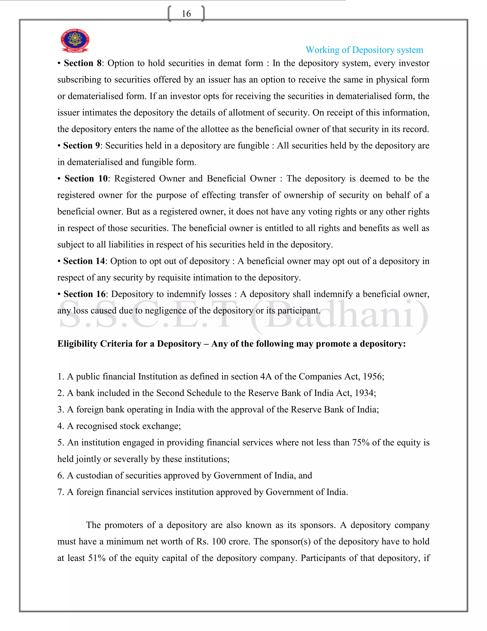 16


                                                                Working of Depository system
• Section 8: Option to hold securities in demat form : In the depository system, every investor
subscribing to securities offered by an issuer has an option to receive the same in physical form
or dematerialised form. If an investor opts for receiving the securities in dematerialised form, the
issuer intimates the depository the details of allotment of security. On receipt of this information,
the depository enters the name of the allottee as the beneficial owner of that security in its record.
• Section 9: Securities held in a depository are fungible : All securities held by the depository are
in dematerialised and fungible form.
• Section 10: Registered Owner and Beneficial Owner : The depository is deemed to be the
registered owner for the purpose of effecting transfer of ownership of security on behalf of a
beneficial owner. But as a registered owner, it does not have any voting rights or any other rights
in respect of those securities. The beneficial owner is entitled to all rights and benefits as well as
subject to all liabilities in respect of his securities held in the depository.
• Section 14: Option to opt out of depository : A beneficial owner may opt out of a depository in
respect of any security by requisite intimation to the depository.
• Section 16: Depository to indemnify losses : A depository shall indemnify a beneficial owner,
any loss caused due to negligence of the depository or its participant.


Eligibility Criteria for a Depository – Any of the following may promote a depository:


1. A public financial Institution as defined in section 4A of the Companies Act, 1956;
2. A bank included in the Second Schedule to the Reserve Bank of India Act, 1934;
3. A foreign bank operating in India with the approval of the Reserve Bank of India;
4. A recognised stock exchange;
5. An institution engaged in providing financial services where not less than 75% of the equity is
held jointly or severally by these institutions;
6. A custodian of securities approved by Government of India, and
7. A foreign financial services institution approved by Government of India.


        The promoters of a depository are also known as its sponsors. A depository company
must have a minimum net worth of Rs. 100 crore. The sponsor(s) of the depository have to hold
at least 51% of the equity capital of the depository company. Participants of that depository, if
 