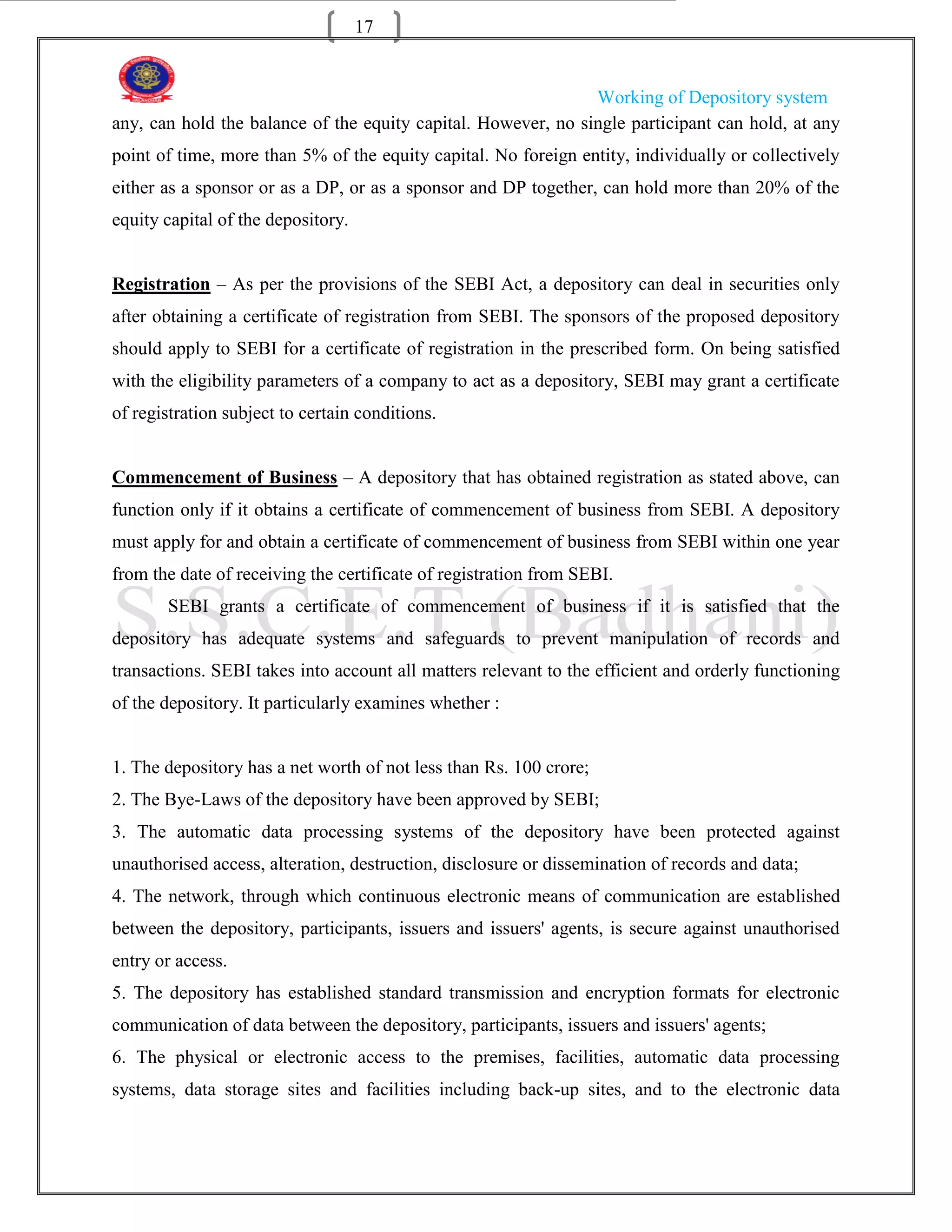 17


                                                               Working of Depository system
any, can hold the balance of the equity capital. However, no single participant can hold, at any
point of time, more than 5% of the equity capital. No foreign entity, individually or collectively
either as a sponsor or as a DP, or as a sponsor and DP together, can hold more than 20% of the
equity capital of the depository.


Registration – As per the provisions of the SEBI Act, a depository can deal in securities only
after obtaining a certificate of registration from SEBI. The sponsors of the proposed depository
should apply to SEBI for a certificate of registration in the prescribed form. On being satisfied
with the eligibility parameters of a company to act as a depository, SEBI may grant a certificate
of registration subject to certain conditions.


Commencement of Business – A depository that has obtained registration as stated above, can
function only if it obtains a certificate of commencement of business from SEBI. A depository
must apply for and obtain a certificate of commencement of business from SEBI within one year
from the date of receiving the certificate of registration from SEBI.
       SEBI grants a certificate of commencement of business if it is satisfied that the
depository has adequate systems and safeguards to prevent manipulation of records and
transactions. SEBI takes into account all matters relevant to the efficient and orderly functioning
of the depository. It particularly examines whether :


1. The depository has a net worth of not less than Rs. 100 crore;
2. The Bye-Laws of the depository have been approved by SEBI;
3. The automatic data processing systems of the depository have been protected against
unauthorised access, alteration, destruction, disclosure or dissemination of records and data;
4. The network, through which continuous electronic means of communication are established
between the depository, participants, issuers and issuers' agents, is secure against unauthorised
entry or access.
5. The depository has established standard transmission and encryption formats for electronic
communication of data between the depository, participants, issuers and issuers' agents;
6. The physical or electronic access to the premises, facilities, automatic data processing
systems, data storage sites and facilities including back-up sites, and to the electronic data
 