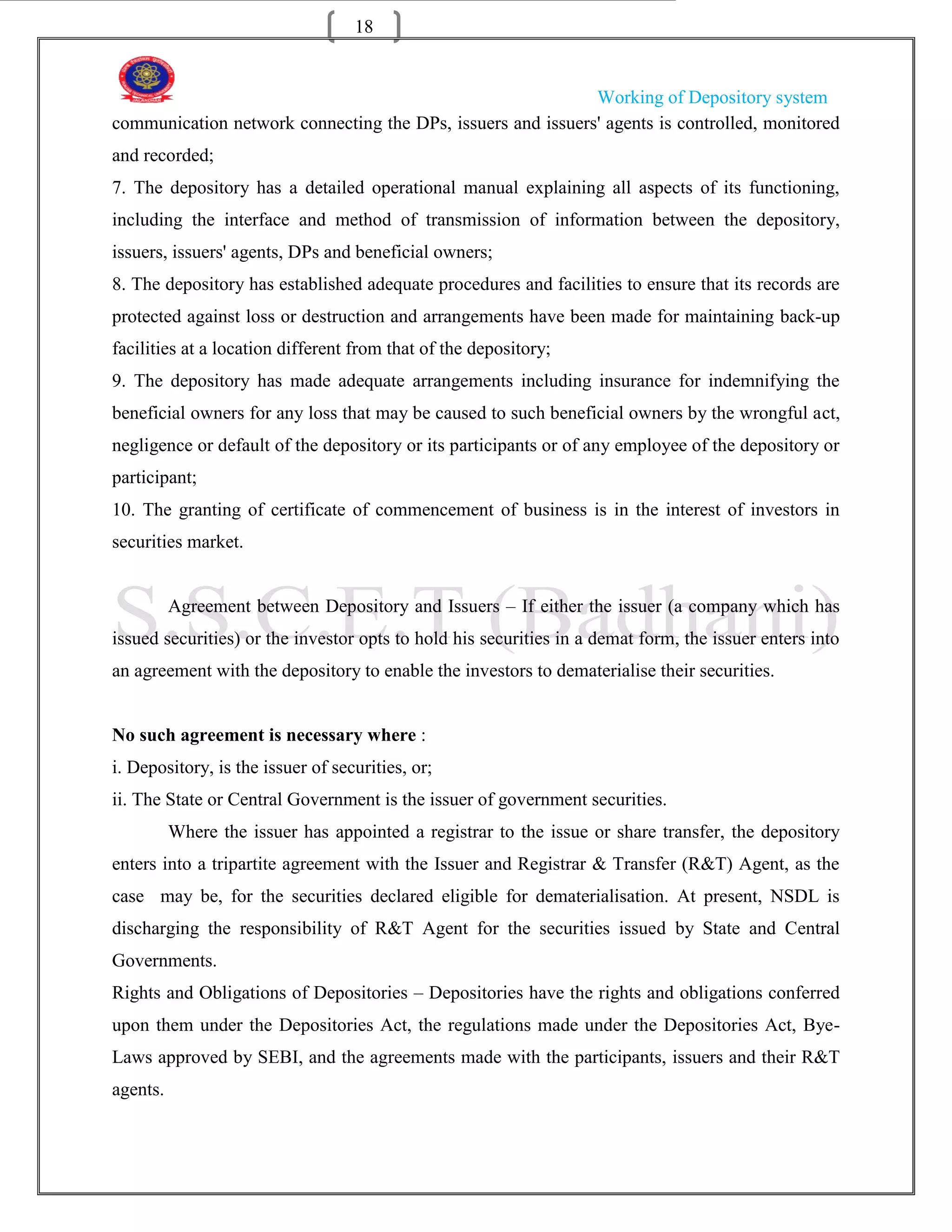 18


                                                             Working of Depository system
communication network connecting the DPs, issuers and issuers' agents is controlled, monitored
and recorded;
7. The depository has a detailed operational manual explaining all aspects of its functioning,
including the interface and method of transmission of information between the depository,
issuers, issuers' agents, DPs and beneficial owners;
8. The depository has established adequate procedures and facilities to ensure that its records are
protected against loss or destruction and arrangements have been made for maintaining back-up
facilities at a location different from that of the depository;
9. The depository has made adequate arrangements including insurance for indemnifying the
beneficial owners for any loss that may be caused to such beneficial owners by the wrongful act,
negligence or default of the depository or its participants or of any employee of the depository or
participant;
10. The granting of certificate of commencement of business is in the interest of investors in
securities market.


          Agreement between Depository and Issuers – If either the issuer (a company which has
issued securities) or the investor opts to hold his securities in a demat form, the issuer enters into
an agreement with the depository to enable the investors to dematerialise their securities.


No such agreement is necessary where :
i. Depository, is the issuer of securities, or;
ii. The State or Central Government is the issuer of government securities.
          Where the issuer has appointed a registrar to the issue or share transfer, the depository
enters into a tripartite agreement with the Issuer and Registrar & Transfer (R&T) Agent, as the
case may be, for the securities declared eligible for dematerialisation. At present, NSDL is
discharging the responsibility of R&T Agent for the securities issued by State and Central
Governments.
Rights and Obligations of Depositories – Depositories have the rights and obligations conferred
upon them under the Depositories Act, the regulations made under the Depositories Act, Bye-
Laws approved by SEBI, and the agreements made with the participants, issuers and their R&T
agents.
 