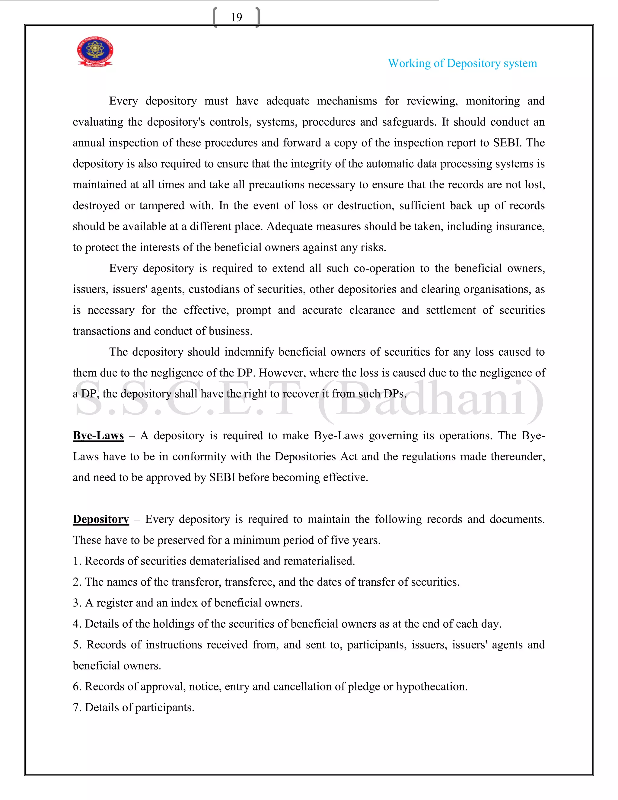 19


                                                                       Working of Depository system


        Every depository must have adequate mechanisms for reviewing, monitoring and
evaluating the depository's controls, systems, procedures and safeguards. It should conduct an
annual inspection of these procedures and forward a copy of the inspection report to SEBI. The
depository is also required to ensure that the integrity of the automatic data processing systems is
maintained at all times and take all precautions necessary to ensure that the records are not lost,
destroyed or tampered with. In the event of loss or destruction, sufficient back up of records
should be available at a different place. Adequate measures should be taken, including insurance,
to protect the interests of the beneficial owners against any risks.
        Every depository is required to extend all such co-operation to the beneficial owners,
issuers, issuers' agents, custodians of securities, other depositories and clearing organisations, as
is necessary for the effective, prompt and accurate clearance and settlement of securities
transactions and conduct of business.
        The depository should indemnify beneficial owners of securities for any loss caused to
them due to the negligence of the DP. However, where the loss is caused due to the negligence of
a DP, the depository shall have the right to recover it from such DPs.


Bye-Laws – A depository is required to make Bye-Laws governing its operations. The Bye-
Laws have to be in conformity with the Depositories Act and the regulations made thereunder,
and need to be approved by SEBI before becoming effective.


Depository – Every depository is required to maintain the following records and documents.
These have to be preserved for a minimum period of five years.
1. Records of securities dematerialised and rematerialised.
2. The names of the transferor, transferee, and the dates of transfer of securities.
3. A register and an index of beneficial owners.
4. Details of the holdings of the securities of beneficial owners as at the end of each day.
5. Records of instructions received from, and sent to, participants, issuers, issuers' agents and
beneficial owners.
6. Records of approval, notice, entry and cancellation of pledge or hypothecation.
7. Details of participants.
 