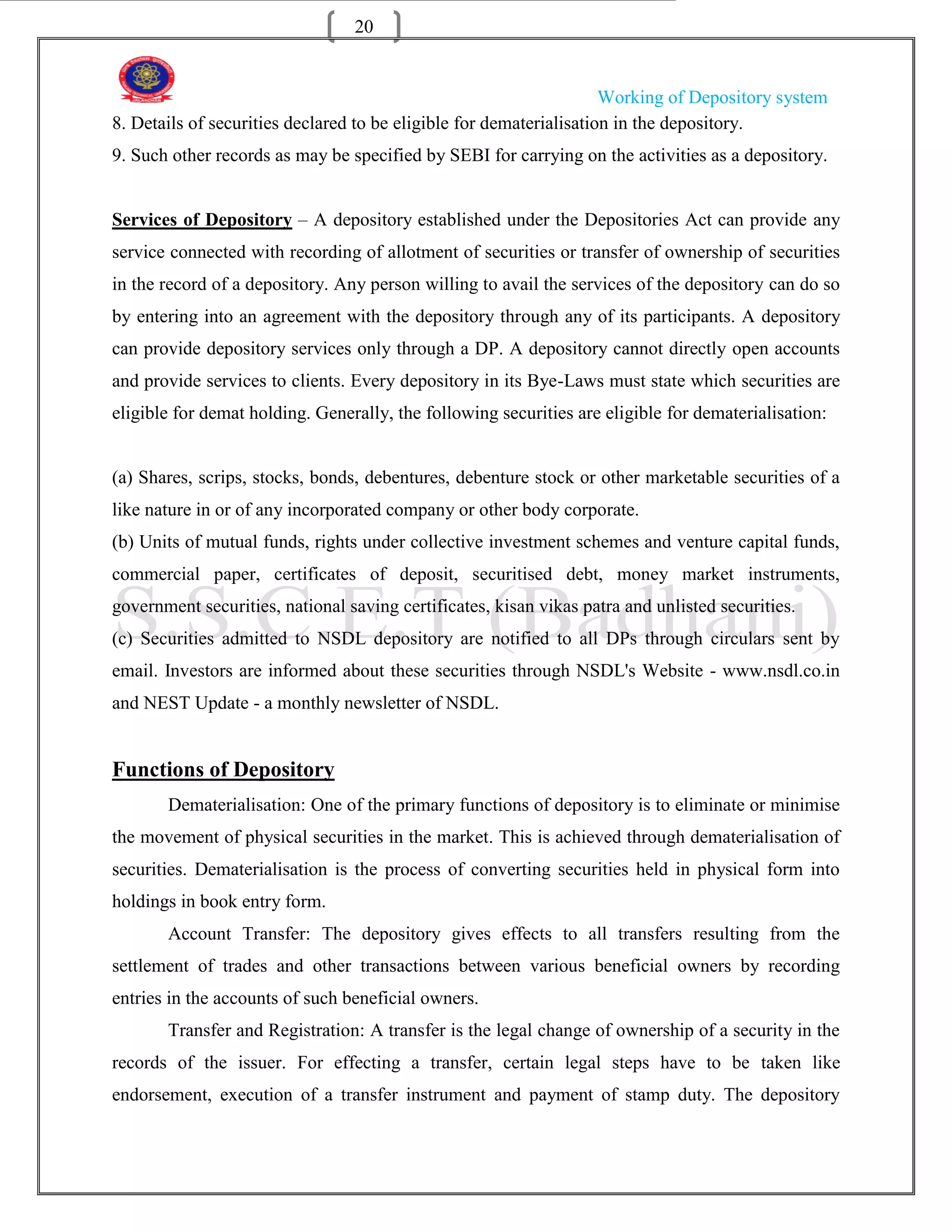 20


                                                                     Working of Depository system
8. Details of securities declared to be eligible for dematerialisation in the depository.
9. Such other records as may be specified by SEBI for carrying on the activities as a depository.


Services of Depository – A depository established under the Depositories Act can provide any
service connected with recording of allotment of securities or transfer of ownership of securities
in the record of a depository. Any person willing to avail the services of the depository can do so
by entering into an agreement with the depository through any of its participants. A depository
can provide depository services only through a DP. A depository cannot directly open accounts
and provide services to clients. Every depository in its Bye-Laws must state which securities are
eligible for demat holding. Generally, the following securities are eligible for dematerialisation:


(a) Shares, scrips, stocks, bonds, debentures, debenture stock or other marketable securities of a
like nature in or of any incorporated company or other body corporate.
(b) Units of mutual funds, rights under collective investment schemes and venture capital funds,
commercial paper, certificates of deposit, securitised debt, money market instruments,
government securities, national saving certificates, kisan vikas patra and unlisted securities.
(c) Securities admitted to NSDL depository are notified to all DPs through circulars sent by
email. Investors are informed about these securities through NSDL's Website - www.nsdl.co.in
and NEST Update - a monthly newsletter of NSDL.


Functions of Depository
       Dematerialisation: One of the primary functions of depository is to eliminate or minimise
the movement of physical securities in the market. This is achieved through dematerialisation of
securities. Dematerialisation is the process of converting securities held in physical form into
holdings in book entry form.
       Account Transfer: The depository gives effects to all transfers resulting from the
settlement of trades and other transactions between various beneficial owners by recording
entries in the accounts of such beneficial owners.
       Transfer and Registration: A transfer is the legal change of ownership of a security in the
records of the issuer. For effecting a transfer, certain legal steps have to be taken like
endorsement, execution of a transfer instrument and payment of stamp duty. The depository
 