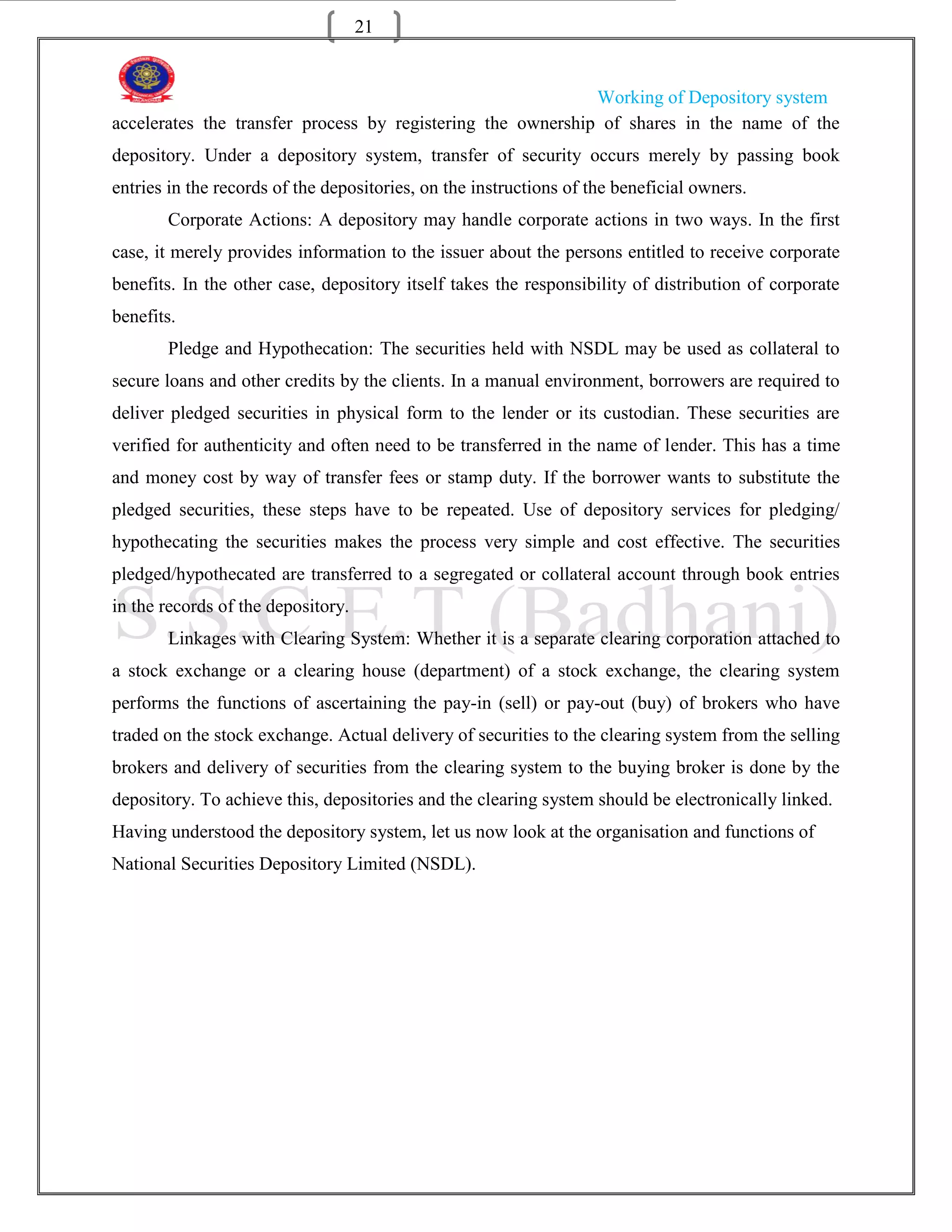 21


                                                             Working of Depository system
accelerates the transfer process by registering the ownership of shares in the name of the
depository. Under a depository system, transfer of security occurs merely by passing book
entries in the records of the depositories, on the instructions of the beneficial owners.
       Corporate Actions: A depository may handle corporate actions in two ways. In the first
case, it merely provides information to the issuer about the persons entitled to receive corporate
benefits. In the other case, depository itself takes the responsibility of distribution of corporate
benefits.
       Pledge and Hypothecation: The securities held with NSDL may be used as collateral to
secure loans and other credits by the clients. In a manual environment, borrowers are required to
deliver pledged securities in physical form to the lender or its custodian. These securities are
verified for authenticity and often need to be transferred in the name of lender. This has a time
and money cost by way of transfer fees or stamp duty. If the borrower wants to substitute the
pledged securities, these steps have to be repeated. Use of depository services for pledging/
hypothecating the securities makes the process very simple and cost effective. The securities
pledged/hypothecated are transferred to a segregated or collateral account through book entries
in the records of the depository.
       Linkages with Clearing System: Whether it is a separate clearing corporation attached to
a stock exchange or a clearing house (department) of a stock exchange, the clearing system
performs the functions of ascertaining the pay-in (sell) or pay-out (buy) of brokers who have
traded on the stock exchange. Actual delivery of securities to the clearing system from the selling
brokers and delivery of securities from the clearing system to the buying broker is done by the
depository. To achieve this, depositories and the clearing system should be electronically linked.
Having understood the depository system, let us now look at the organisation and functions of
National Securities Depository Limited (NSDL).
 