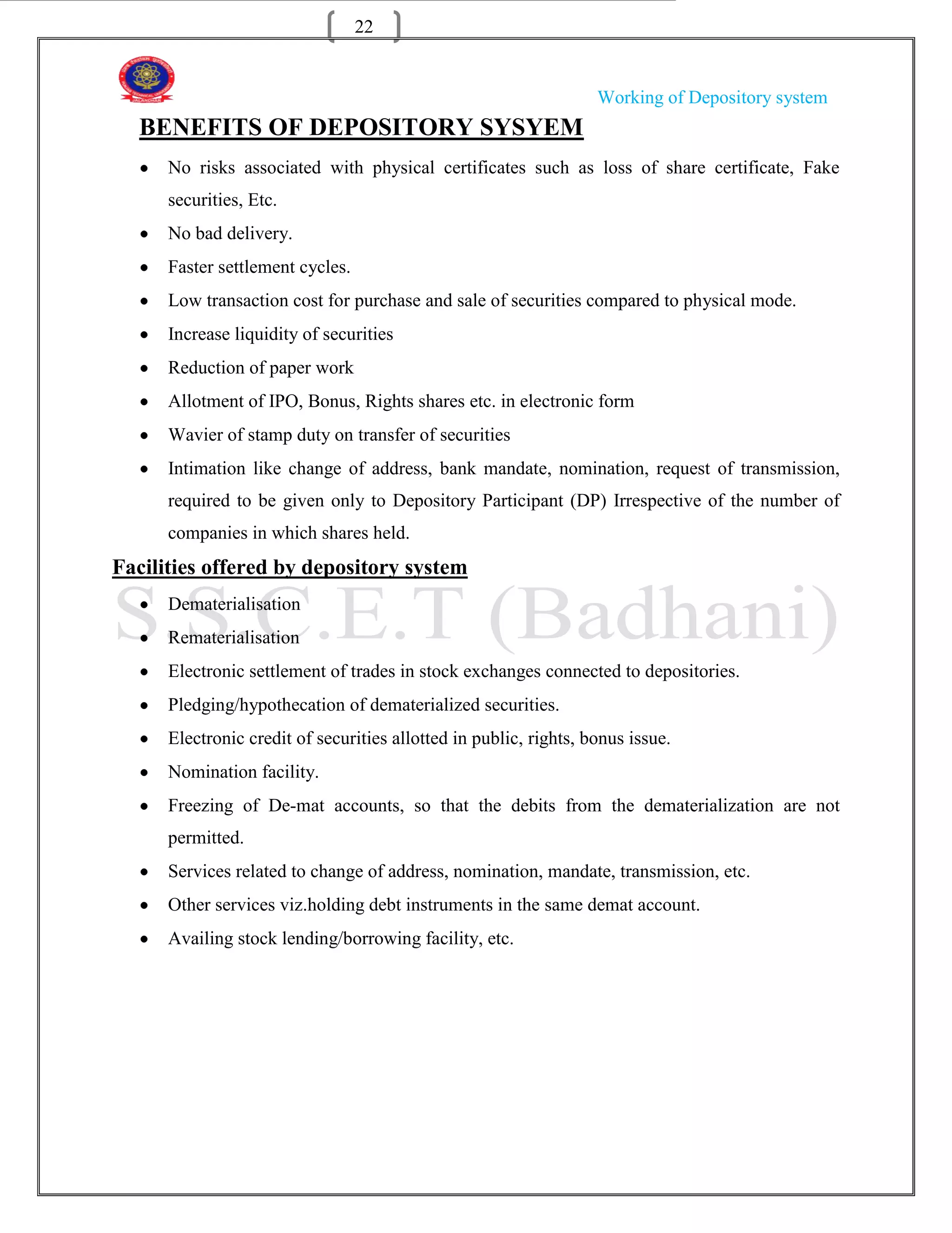 22


                                                                   Working of Depository system
  BENEFITS OF DEPOSITORY SYSYEM
      No risks associated with physical certificates such as loss of share certificate, Fake
      securities, Etc.
      No bad delivery.
      Faster settlement cycles.
      Low transaction cost for purchase and sale of securities compared to physical mode.
      Increase liquidity of securities
      Reduction of paper work
      Allotment of IPO, Bonus, Rights shares etc. in electronic form
      Wavier of stamp duty on transfer of securities
      Intimation like change of address, bank mandate, nomination, request of transmission,
      required to be given only to Depository Participant (DP) Irrespective of the number of
      companies in which shares held.
Facilities offered by depository system
      Dematerialisation
      Rematerialisation
      Electronic settlement of trades in stock exchanges connected to depositories.
      Pledging/hypothecation of dematerialized securities.
      Electronic credit of securities allotted in public, rights, bonus issue.
      Nomination facility.
      Freezing of De-mat accounts, so that the debits from the dematerialization are not
      permitted.
      Services related to change of address, nomination, mandate, transmission, etc.
      Other services viz.holding debt instruments in the same demat account.
      Availing stock lending/borrowing facility, etc.
 