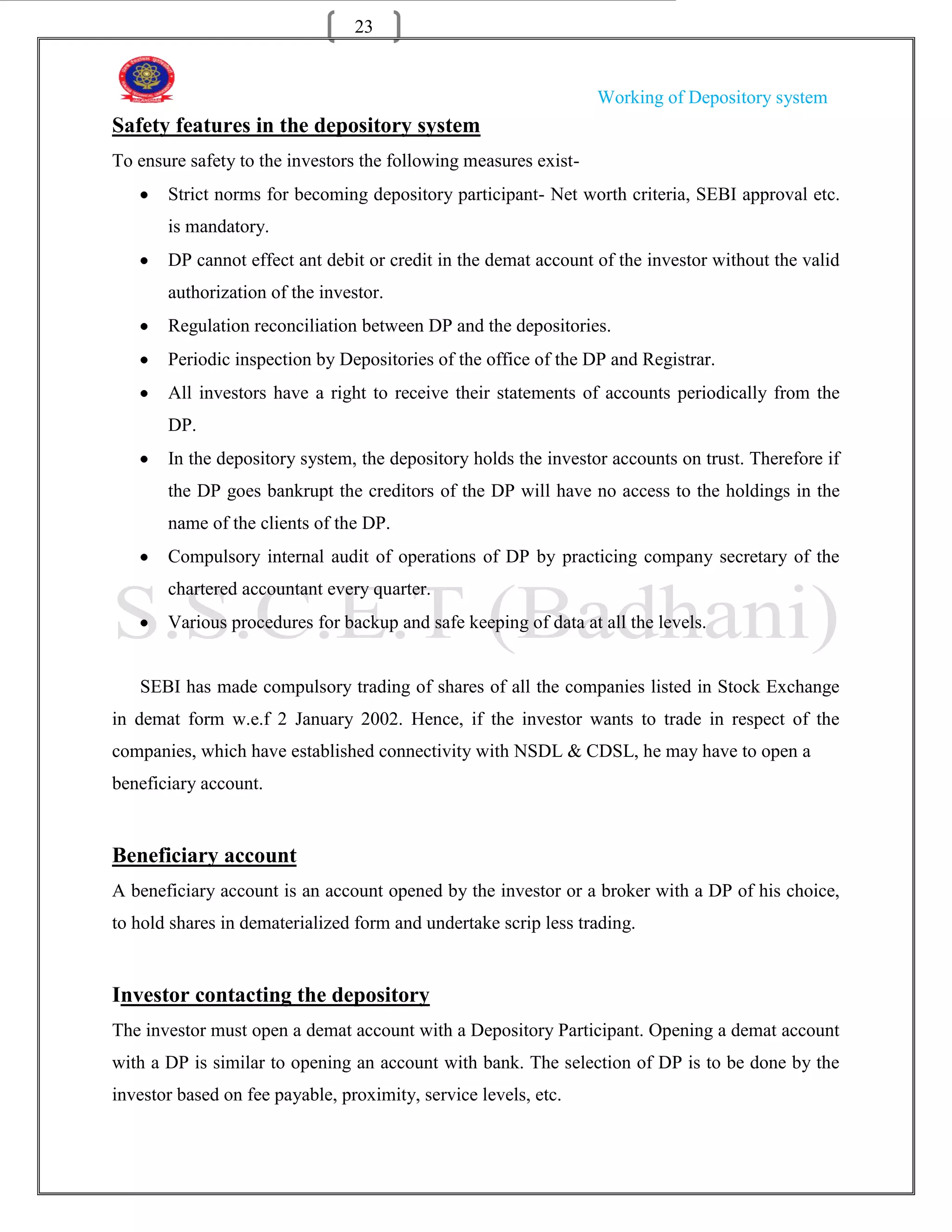 23


                                                                  Working of Depository system
Safety features in the depository system
To ensure safety to the investors the following measures exist-
       Strict norms for becoming depository participant- Net worth criteria, SEBI approval etc.
       is mandatory.
       DP cannot effect ant debit or credit in the demat account of the investor without the valid
       authorization of the investor.
       Regulation reconciliation between DP and the depositories.
       Periodic inspection by Depositories of the office of the DP and Registrar.
       All investors have a right to receive their statements of accounts periodically from the
       DP.
       In the depository system, the depository holds the investor accounts on trust. Therefore if
       the DP goes bankrupt the creditors of the DP will have no access to the holdings in the
       name of the clients of the DP.
       Compulsory internal audit of operations of DP by practicing company secretary of the
       chartered accountant every quarter.
       Various procedures for backup and safe keeping of data at all the levels.


   SEBI has made compulsory trading of shares of all the companies listed in Stock Exchange
in demat form w.e.f 2 January 2002. Hence, if the investor wants to trade in respect of the
companies, which have established connectivity with NSDL & CDSL, he may have to open a
beneficiary account.


Beneficiary account
A beneficiary account is an account opened by the investor or a broker with a DP of his choice,
to hold shares in dematerialized form and undertake scrip less trading.


Investor contacting the depository
The investor must open a demat account with a Depository Participant. Opening a demat account
with a DP is similar to opening an account with bank. The selection of DP is to be done by the
investor based on fee payable, proximity, service levels, etc.
 