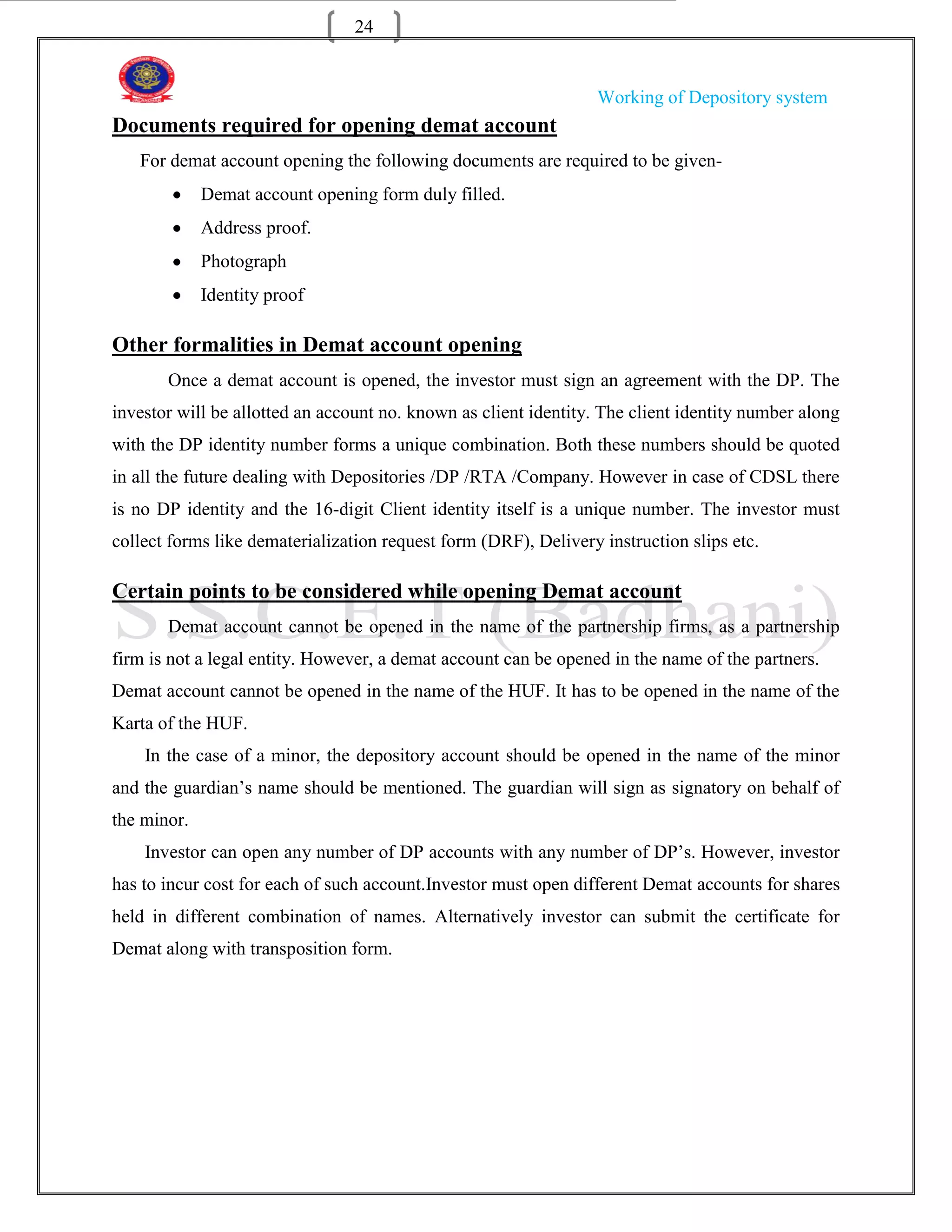 24


                                                                  Working of Depository system
Documents required for opening demat account
   For demat account opening the following documents are required to be given-
             Demat account opening form duly filled.
             Address proof.
             Photograph
             Identity proof

Other formalities in Demat account opening
       Once a demat account is opened, the investor must sign an agreement with the DP. The
investor will be allotted an account no. known as client identity. The client identity number along
with the DP identity number forms a unique combination. Both these numbers should be quoted
in all the future dealing with Depositories /DP /RTA /Company. However in case of CDSL there
is no DP identity and the 16-digit Client identity itself is a unique number. The investor must
collect forms like dematerialization request form (DRF), Delivery instruction slips etc.

Certain points to be considered while opening Demat account
       Demat account cannot be opened in the name of the partnership firms, as a partnership
firm is not a legal entity. However, a demat account can be opened in the name of the partners.
Demat account cannot be opened in the name of the HUF. It has to be opened in the name of the
Karta of the HUF.
    In the case of a minor, the depository account should be opened in the name of the minor
and the guardian‟s name should be mentioned. The guardian will sign as signatory on behalf of
the minor.
    Investor can open any number of DP accounts with any number of DP‟s. However, investor
has to incur cost for each of such account.Investor must open different Demat accounts for shares
held in different combination of names. Alternatively investor can submit the certificate for
Demat along with transposition form.
 