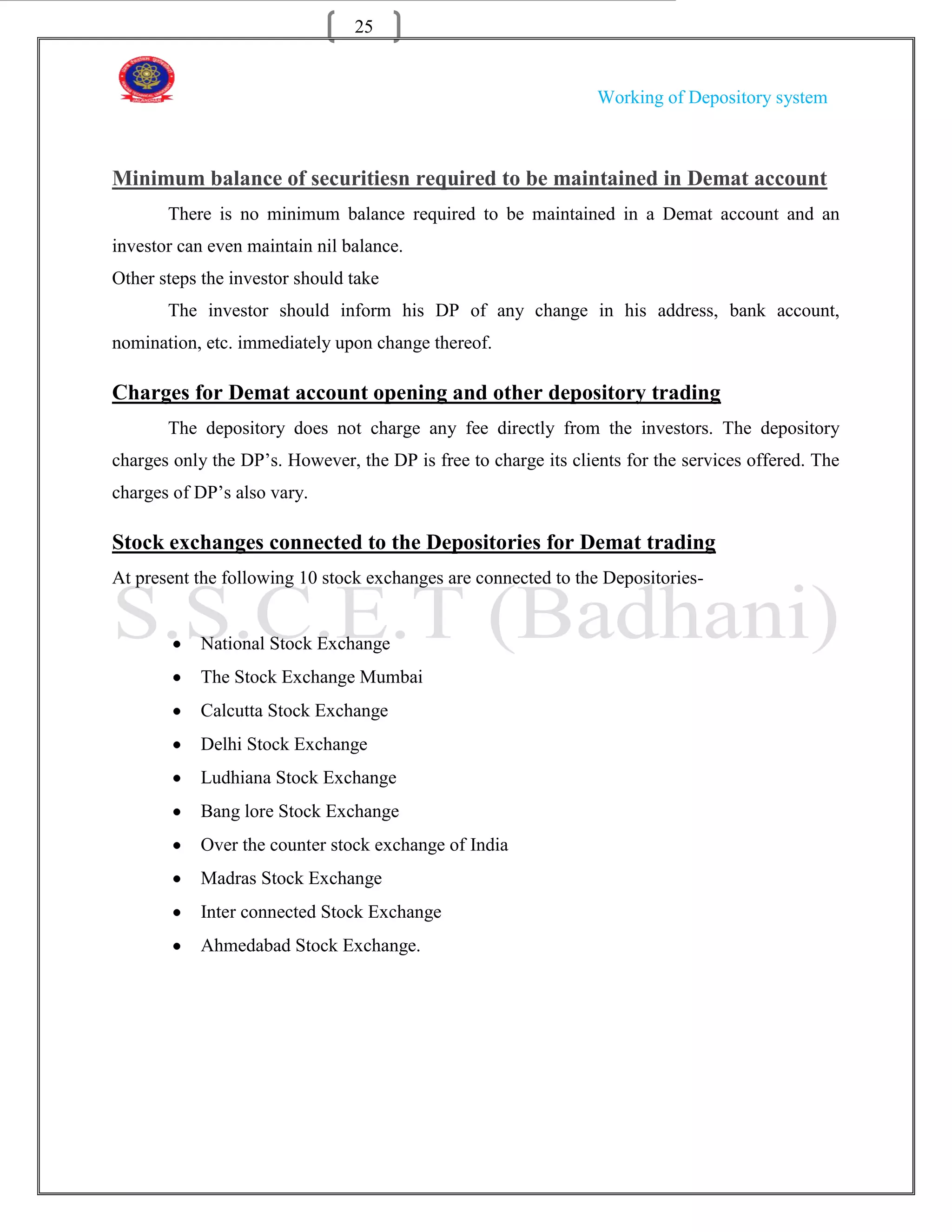 25


                                                                 Working of Depository system



Minimum balance of securitiesn required to be maintained in Demat account
       There is no minimum balance required to be maintained in a Demat account and an
investor can even maintain nil balance.
Other steps the investor should take
       The investor should inform his DP of any change in his address, bank account,
nomination, etc. immediately upon change thereof.

Charges for Demat account opening and other depository trading
       The depository does not charge any fee directly from the investors. The depository
charges only the DP‟s. However, the DP is free to charge its clients for the services offered. The
charges of DP‟s also vary.

Stock exchanges connected to the Depositories for Demat trading
At present the following 10 stock exchanges are connected to the Depositories-


           National Stock Exchange
           The Stock Exchange Mumbai
           Calcutta Stock Exchange
           Delhi Stock Exchange
           Ludhiana Stock Exchange
           Bang lore Stock Exchange
           Over the counter stock exchange of India
           Madras Stock Exchange
           Inter connected Stock Exchange
           Ahmedabad Stock Exchange.
 