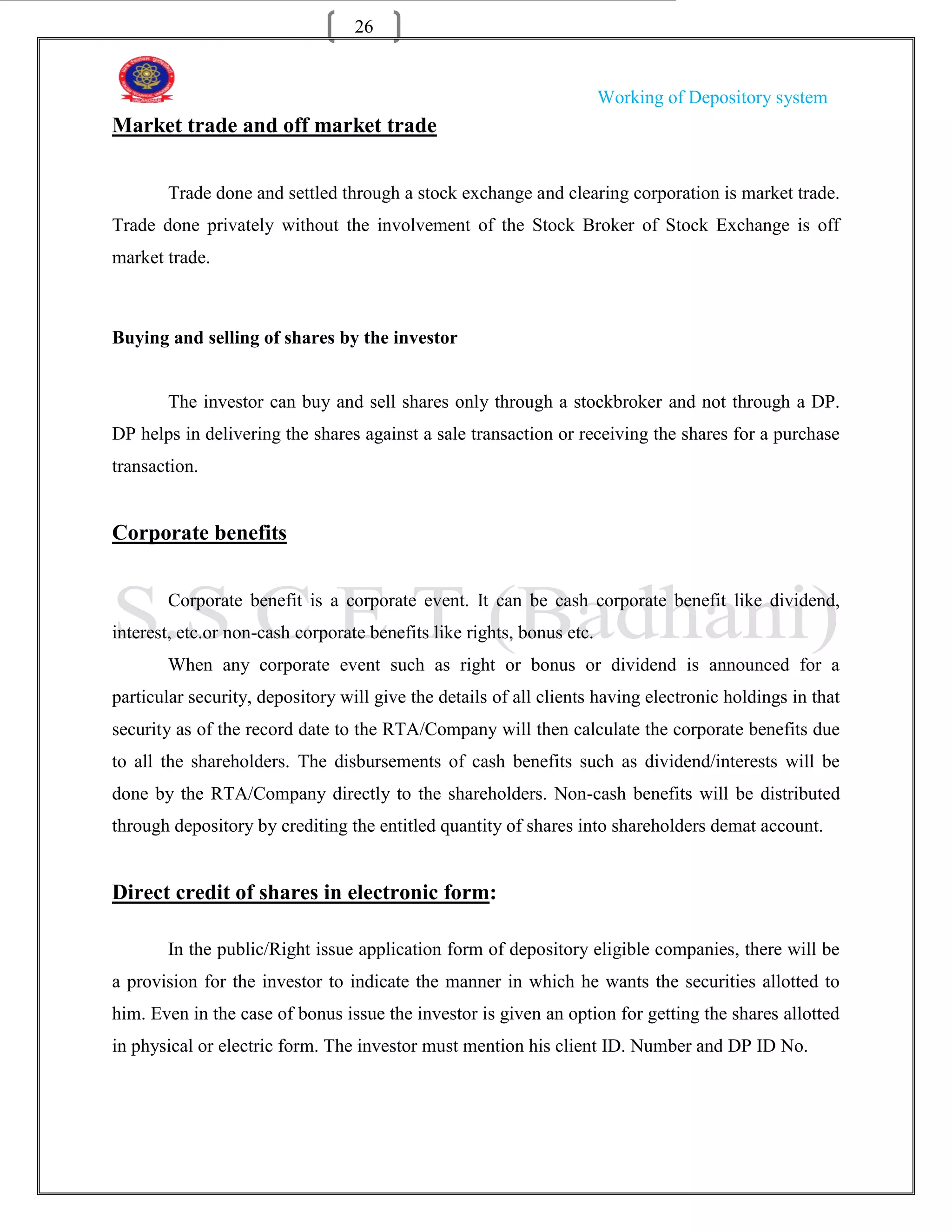 26


                                                                       Working of Depository system
Market trade and off market trade


       Trade done and settled through a stock exchange and clearing corporation is market trade.
Trade done privately without the involvement of the Stock Broker of Stock Exchange is off
market trade.



Buying and selling of shares by the investor


       The investor can buy and sell shares only through a stockbroker and not through a DP.
DP helps in delivering the shares against a sale transaction or receiving the shares for a purchase
transaction.


Corporate benefits


       Corporate benefit is a corporate event. It can be cash corporate benefit like dividend,
interest, etc.or non-cash corporate benefits like rights, bonus etc.
       When any corporate event such as right or bonus or dividend is announced for a
particular security, depository will give the details of all clients having electronic holdings in that
security as of the record date to the RTA/Company will then calculate the corporate benefits due
to all the shareholders. The disbursements of cash benefits such as dividend/interests will be
done by the RTA/Company directly to the shareholders. Non-cash benefits will be distributed
through depository by crediting the entitled quantity of shares into shareholders demat account.


Direct credit of shares in electronic form:

       In the public/Right issue application form of depository eligible companies, there will be
a provision for the investor to indicate the manner in which he wants the securities allotted to
him. Even in the case of bonus issue the investor is given an option for getting the shares allotted
in physical or electric form. The investor must mention his client ID. Number and DP ID No.
 