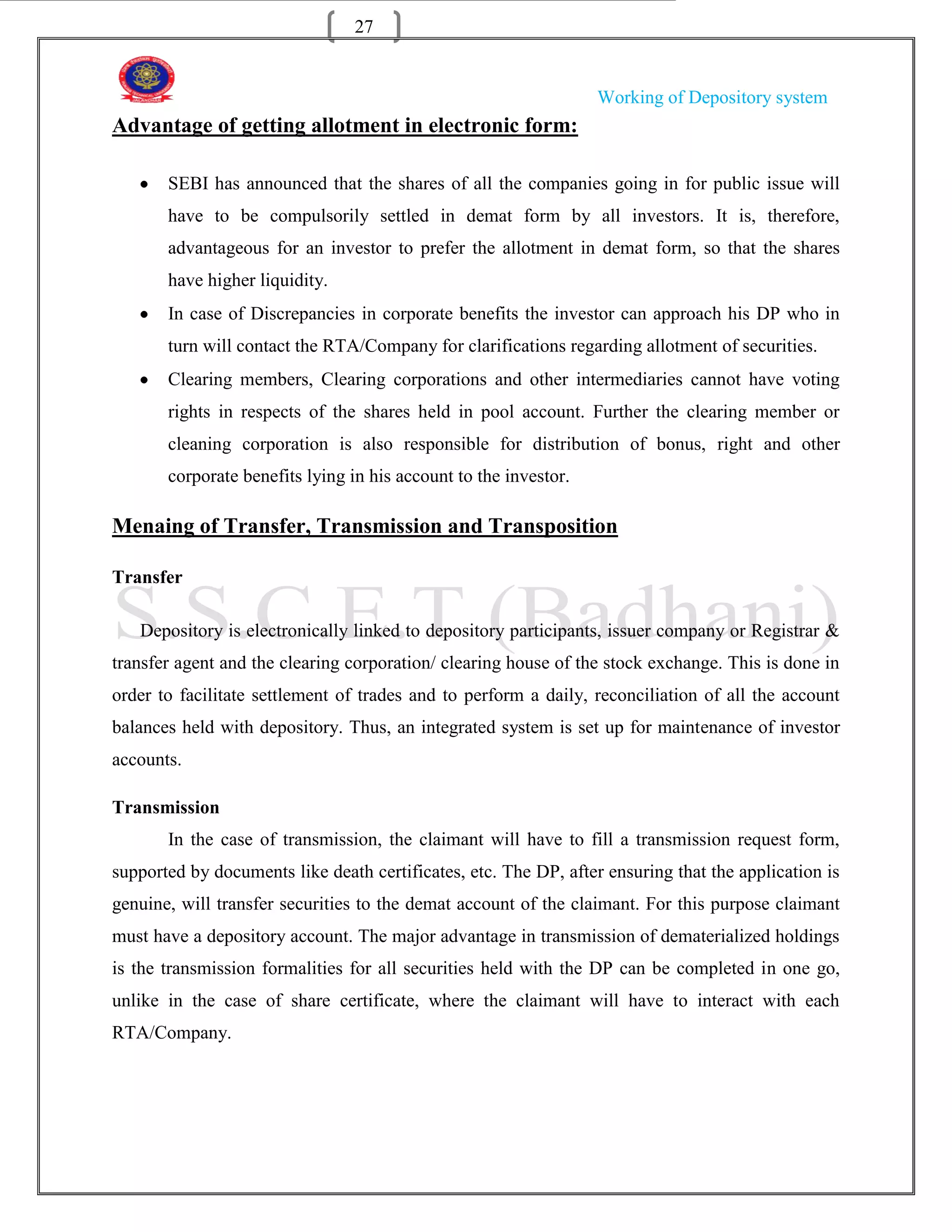 27


                                                                  Working of Depository system
Advantage of getting allotment in electronic form:

       SEBI has announced that the shares of all the companies going in for public issue will
       have to be compulsorily settled in demat form by all investors. It is, therefore,
       advantageous for an investor to prefer the allotment in demat form, so that the shares
       have higher liquidity.
       In case of Discrepancies in corporate benefits the investor can approach his DP who in
       turn will contact the RTA/Company for clarifications regarding allotment of securities.
       Clearing members, Clearing corporations and other intermediaries cannot have voting
       rights in respects of the shares held in pool account. Further the clearing member or
       cleaning corporation is also responsible for distribution of bonus, right and other
       corporate benefits lying in his account to the investor.

Menaing of Transfer, Transmission and Transposition

Transfer

   Depository is electronically linked to depository participants, issuer company or Registrar &
transfer agent and the clearing corporation/ clearing house of the stock exchange. This is done in
order to facilitate settlement of trades and to perform a daily, reconciliation of all the account
balances held with depository. Thus, an integrated system is set up for maintenance of investor
accounts.

Transmission
       In the case of transmission, the claimant will have to fill a transmission request form,
supported by documents like death certificates, etc. The DP, after ensuring that the application is
genuine, will transfer securities to the demat account of the claimant. For this purpose claimant
must have a depository account. The major advantage in transmission of dematerialized holdings
is the transmission formalities for all securities held with the DP can be completed in one go,
unlike in the case of share certificate, where the claimant will have to interact with each
RTA/Company.
 