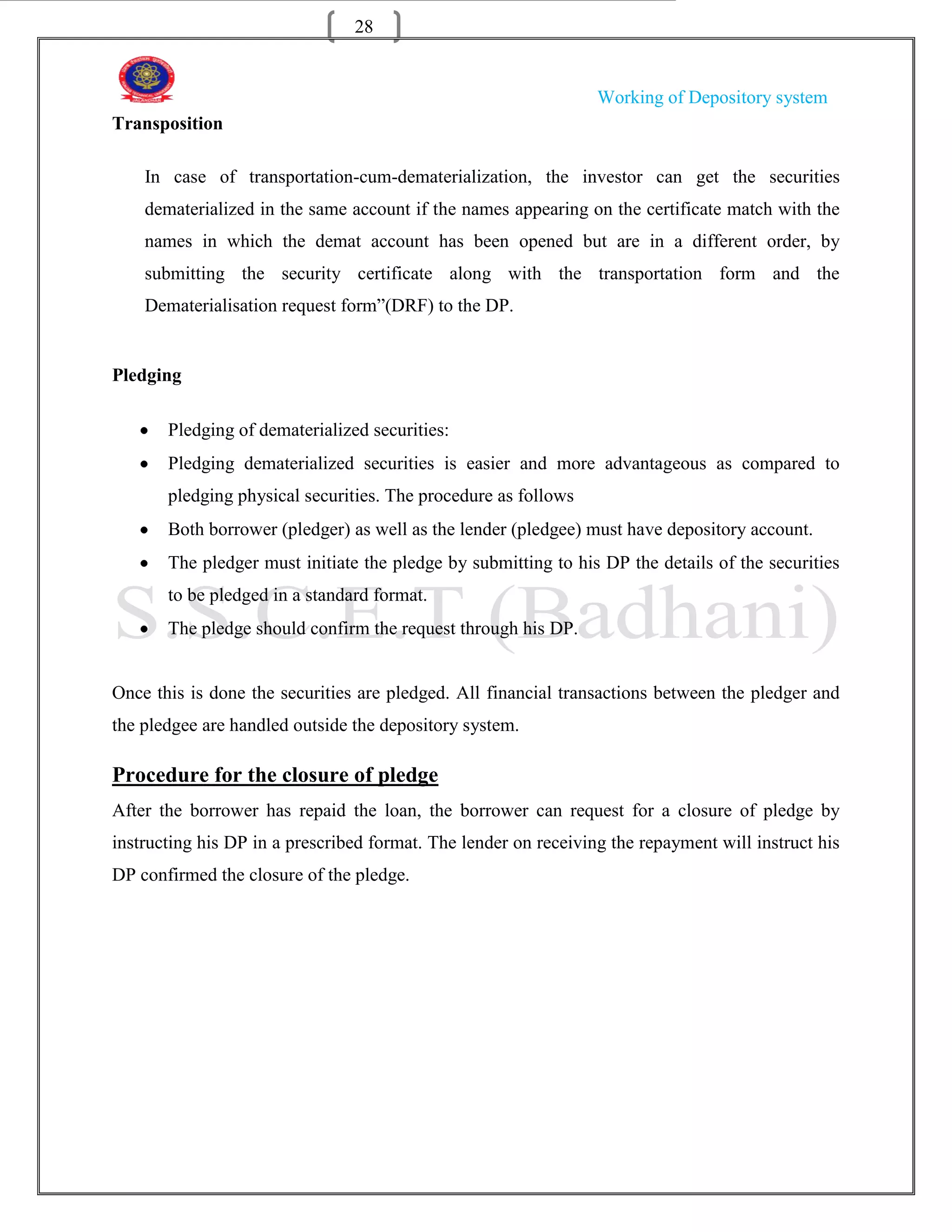 28


                                                                 Working of Depository system
Transposition

    In case of transportation-cum-dematerialization, the investor can get the securities
    dematerialized in the same account if the names appearing on the certificate match with the
    names in which the demat account has been opened but are in a different order, by
    submitting the security certificate along with the transportation form and the
    Dematerialisation request form”(DRF) to the DP.


Pledging

       Pledging of dematerialized securities:
       Pledging dematerialized securities is easier and more advantageous as compared to
       pledging physical securities. The procedure as follows
       Both borrower (pledger) as well as the lender (pledgee) must have depository account.
       The pledger must initiate the pledge by submitting to his DP the details of the securities
       to be pledged in a standard format.
       The pledge should confirm the request through his DP.


Once this is done the securities are pledged. All financial transactions between the pledger and
the pledgee are handled outside the depository system.

Procedure for the closure of pledge
After the borrower has repaid the loan, the borrower can request for a closure of pledge by
instructing his DP in a prescribed format. The lender on receiving the repayment will instruct his
DP confirmed the closure of the pledge.
 