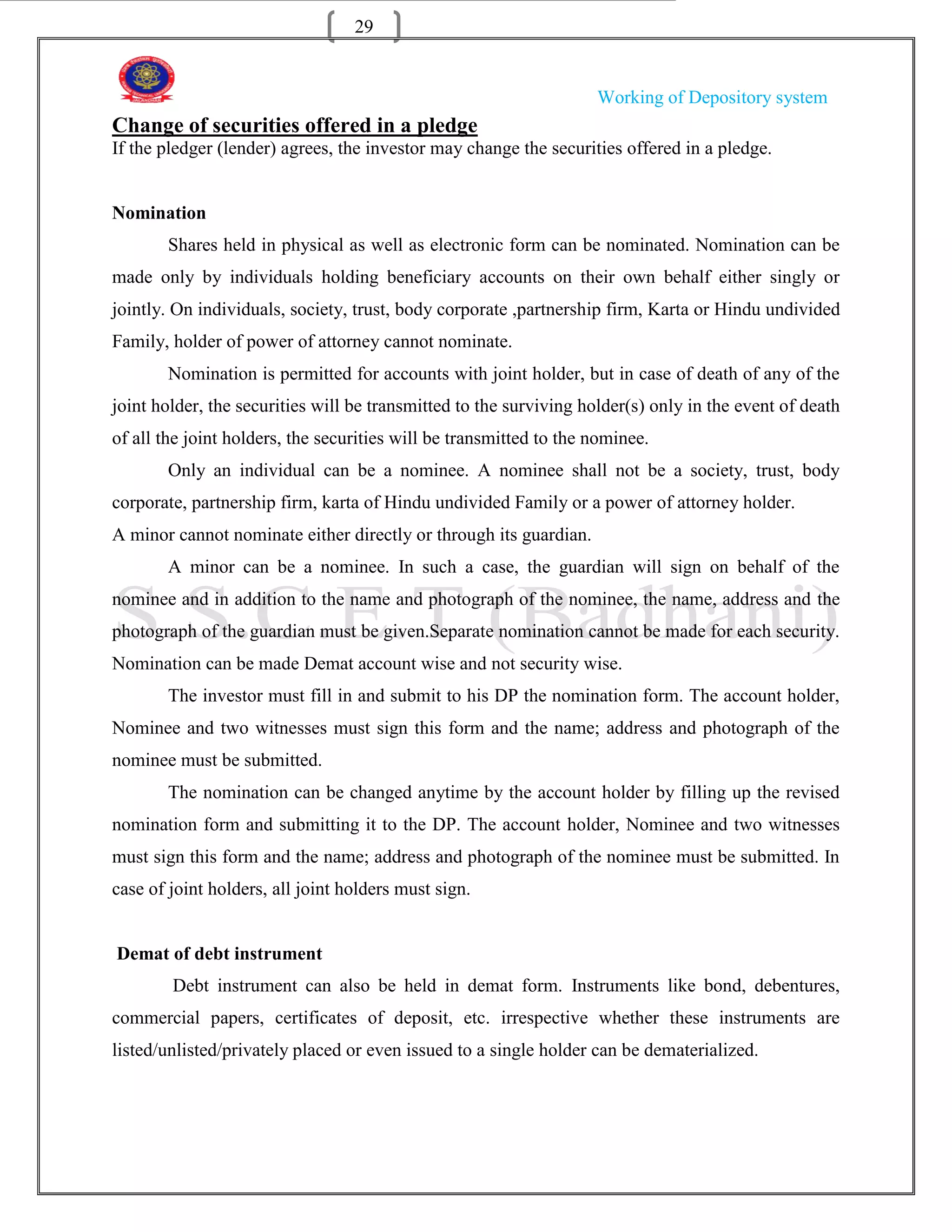 29


                                                                    Working of Depository system
Change of securities offered in a pledge
If the pledger (lender) agrees, the investor may change the securities offered in a pledge.


Nomination
       Shares held in physical as well as electronic form can be nominated. Nomination can be
made only by individuals holding beneficiary accounts on their own behalf either singly or
jointly. On individuals, society, trust, body corporate ,partnership firm, Karta or Hindu undivided
Family, holder of power of attorney cannot nominate.
       Nomination is permitted for accounts with joint holder, but in case of death of any of the
joint holder, the securities will be transmitted to the surviving holder(s) only in the event of death
of all the joint holders, the securities will be transmitted to the nominee.
       Only an individual can be a nominee. A nominee shall not be a society, trust, body
corporate, partnership firm, karta of Hindu undivided Family or a power of attorney holder.
A minor cannot nominate either directly or through its guardian.
       A minor can be a nominee. In such a case, the guardian will sign on behalf of the
nominee and in addition to the name and photograph of the nominee, the name, address and the
photograph of the guardian must be given.Separate nomination cannot be made for each security.
Nomination can be made Demat account wise and not security wise.
       The investor must fill in and submit to his DP the nomination form. The account holder,
Nominee and two witnesses must sign this form and the name; address and photograph of the
nominee must be submitted.
       The nomination can be changed anytime by the account holder by filling up the revised
nomination form and submitting it to the DP. The account holder, Nominee and two witnesses
must sign this form and the name; address and photograph of the nominee must be submitted. In
case of joint holders, all joint holders must sign.


Demat of debt instrument
        Debt instrument can also be held in demat form. Instruments like bond, debentures,
commercial papers, certificates of deposit, etc. irrespective whether these instruments are
listed/unlisted/privately placed or even issued to a single holder can be dematerialized.
 