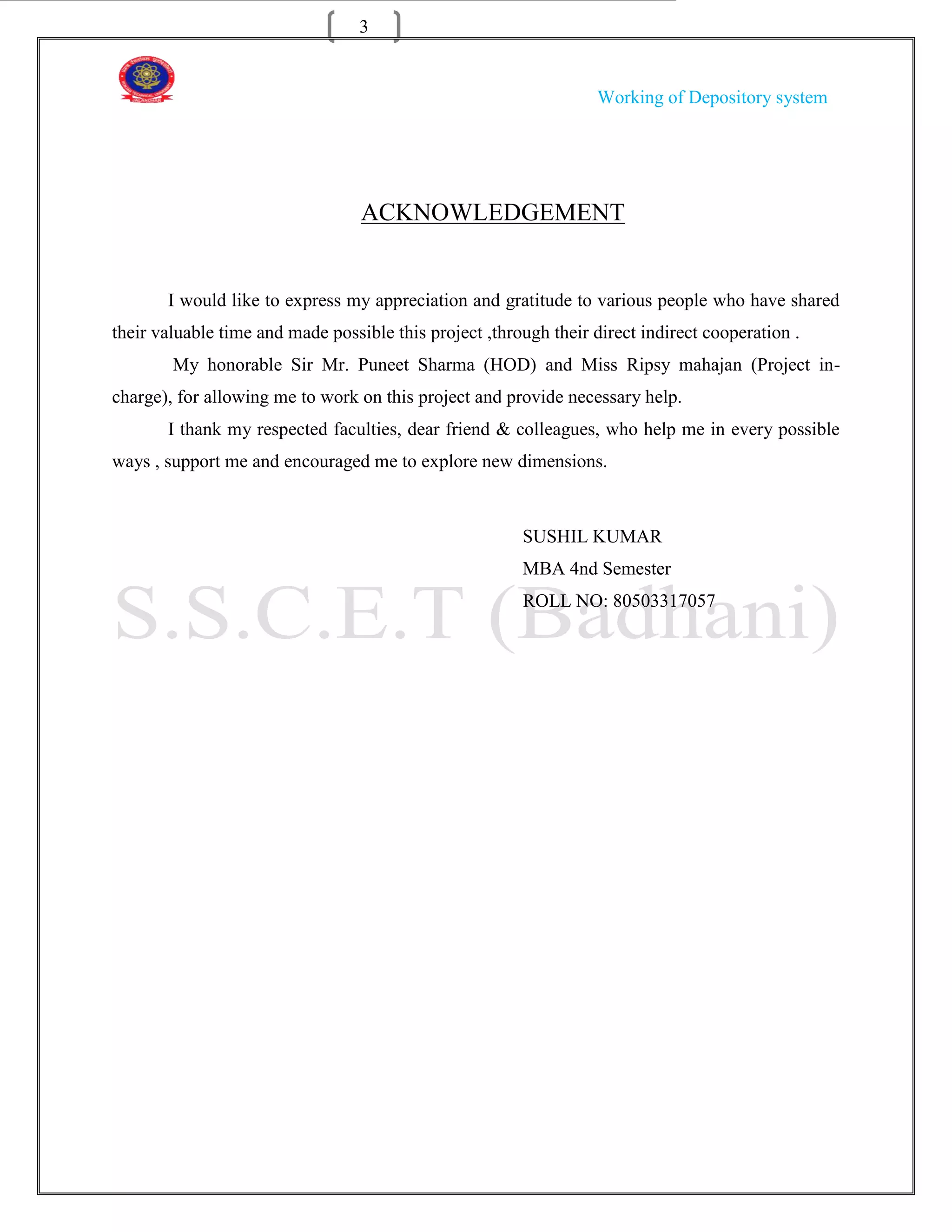 3


                                                                   Working of Depository system




                                  ACKNOWLEDGEMENT


       I would like to express my appreciation and gratitude to various people who have shared
their valuable time and made possible this project ,through their direct indirect cooperation .
        My honorable Sir Mr. Puneet Sharma (HOD) and Miss Ripsy mahajan (Project in-
charge), for allowing me to work on this project and provide necessary help.
       I thank my respected faculties, dear friend & colleagues, who help me in every possible
ways , support me and encouraged me to explore new dimensions.



                                                        SUSHIL KUMAR
                                                        MBA 4nd Semester
                                                        ROLL NO: 80503317057
 
