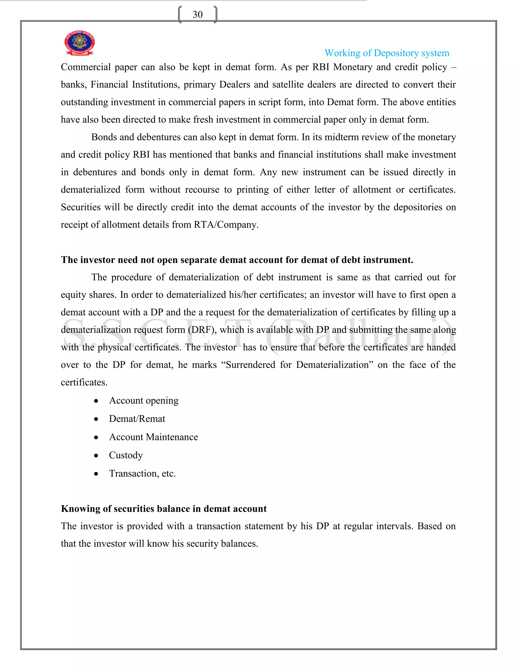30


                                                          Working of Depository system
Commercial paper can also be kept in demat form. As per RBI Monetary and credit policy –
banks, Financial Institutions, primary Dealers and satellite dealers are directed to convert their
outstanding investment in commercial papers in script form, into Demat form. The above entities
have also been directed to make fresh investment in commercial paper only in demat form.
        Bonds and debentures can also kept in demat form. In its midterm review of the monetary
and credit policy RBI has mentioned that banks and financial institutions shall make investment
in debentures and bonds only in demat form. Any new instrument can be issued directly in
dematerialized form without recourse to printing of either letter of allotment or certificates.
Securities will be directly credit into the demat accounts of the investor by the depositories on
receipt of allotment details from RTA/Company.


The investor need not open separate demat account for demat of debt instrument.
        The procedure of dematerialization of debt instrument is same as that carried out for
equity shares. In order to dematerialized his/her certificates; an investor will have to first open a
demat account with a DP and the a request for the dematerialization of certificates by filling up a
dematerialization request form (DRF), which is available with DP and submitting the same along
with the physical certificates. The investor has to ensure that before the certificates are handed
over to the DP for demat, he marks “Surrendered for Dematerialization” on the face of the
certificates.
                Account opening
                Demat/Remat
                Account Maintenance
                Custody
                Transaction, etc.


Knowing of securities balance in demat account
The investor is provided with a transaction statement by his DP at regular intervals. Based on
that the investor will know his security balances.
 