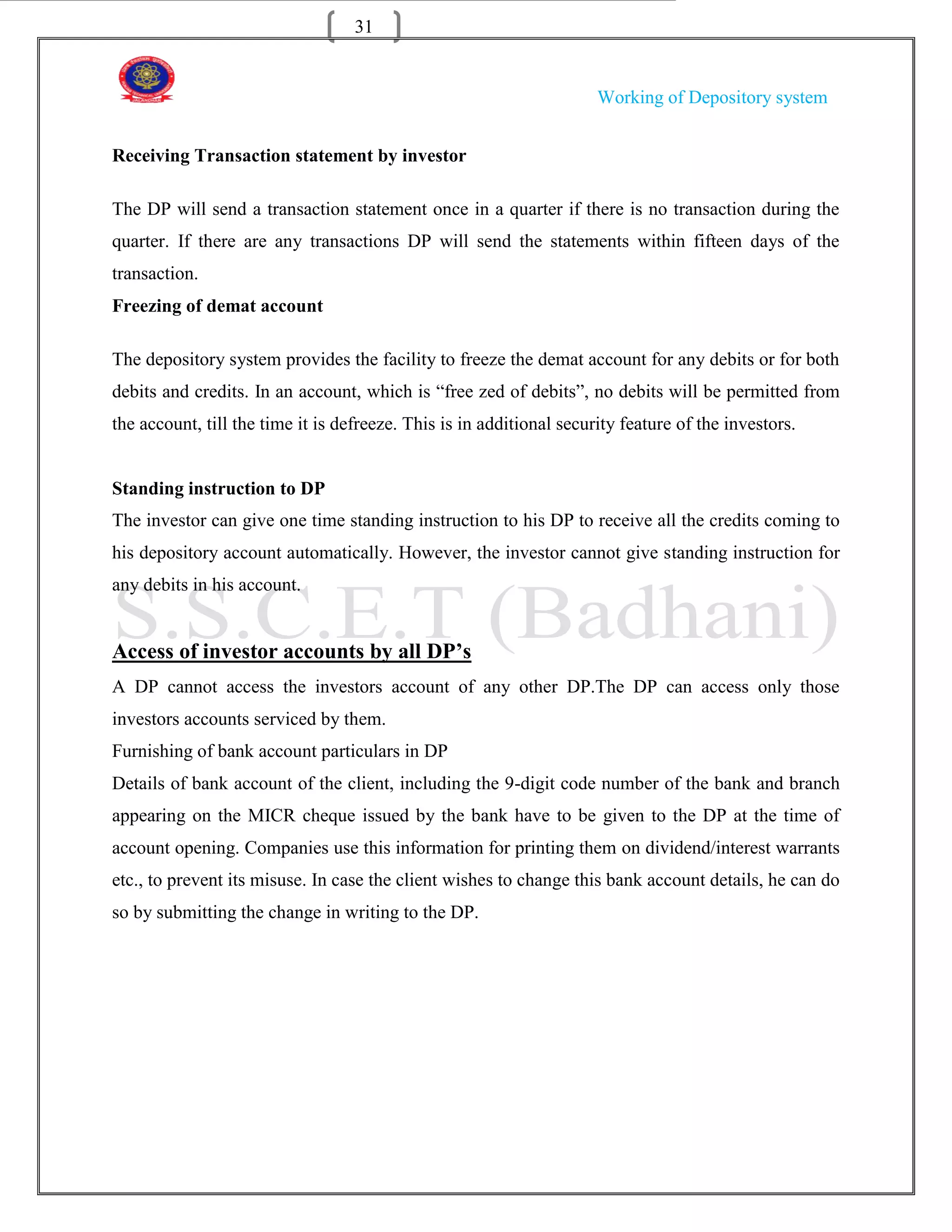 31


                                                                      Working of Depository system


Receiving Transaction statement by investor

The DP will send a transaction statement once in a quarter if there is no transaction during the
quarter. If there are any transactions DP will send the statements within fifteen days of the
transaction.
Freezing of demat account

The depository system provides the facility to freeze the demat account for any debits or for both
debits and credits. In an account, which is “free zed of debits”, no debits will be permitted from
the account, till the time it is defreeze. This is in additional security feature of the investors.


Standing instruction to DP
The investor can give one time standing instruction to his DP to receive all the credits coming to
his depository account automatically. However, the investor cannot give standing instruction for
any debits in his account.


Access of investor accounts by all DP’s
A DP cannot access the investors account of any other DP.The DP can access only those
investors accounts serviced by them.
Furnishing of bank account particulars in DP
Details of bank account of the client, including the 9-digit code number of the bank and branch
appearing on the MICR cheque issued by the bank have to be given to the DP at the time of
account opening. Companies use this information for printing them on dividend/interest warrants
etc., to prevent its misuse. In case the client wishes to change this bank account details, he can do
so by submitting the change in writing to the DP.
 