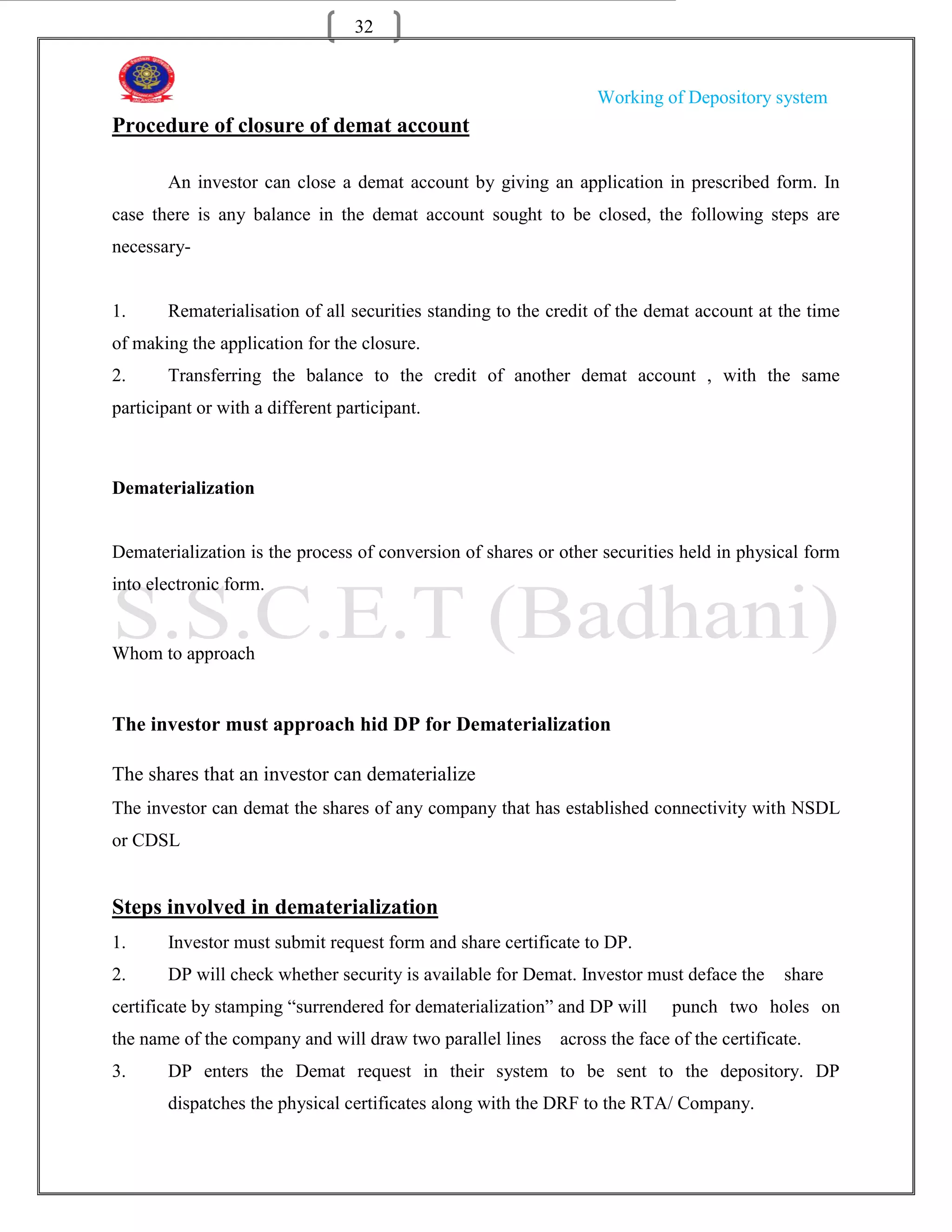 32


                                                                 Working of Depository system
Procedure of closure of demat account

       An investor can close a demat account by giving an application in prescribed form. In
case there is any balance in the demat account sought to be closed, the following steps are
necessary-


1.     Rematerialisation of all securities standing to the credit of the demat account at the time
of making the application for the closure.
2.     Transferring the balance to the credit of another demat account , with the same
participant or with a different participant.



Dematerialization


Dematerialization is the process of conversion of shares or other securities held in physical form
into electronic form.


Whom to approach


The investor must approach hid DP for Dematerialization

The shares that an investor can dematerialize
The investor can demat the shares of any company that has established connectivity with NSDL
or CDSL


Steps involved in dematerialization
1.     Investor must submit request form and share certificate to DP.
2.     DP will check whether security is available for Demat. Investor must deface the      share
certificate by stamping “surrendered for dematerialization” and DP will     punch two holes on
the name of the company and will draw two parallel lines    across the face of the certificate.
3.     DP enters the Demat request in their system to be sent to the depository. DP
       dispatches the physical certificates along with the DRF to the RTA/ Company.
 