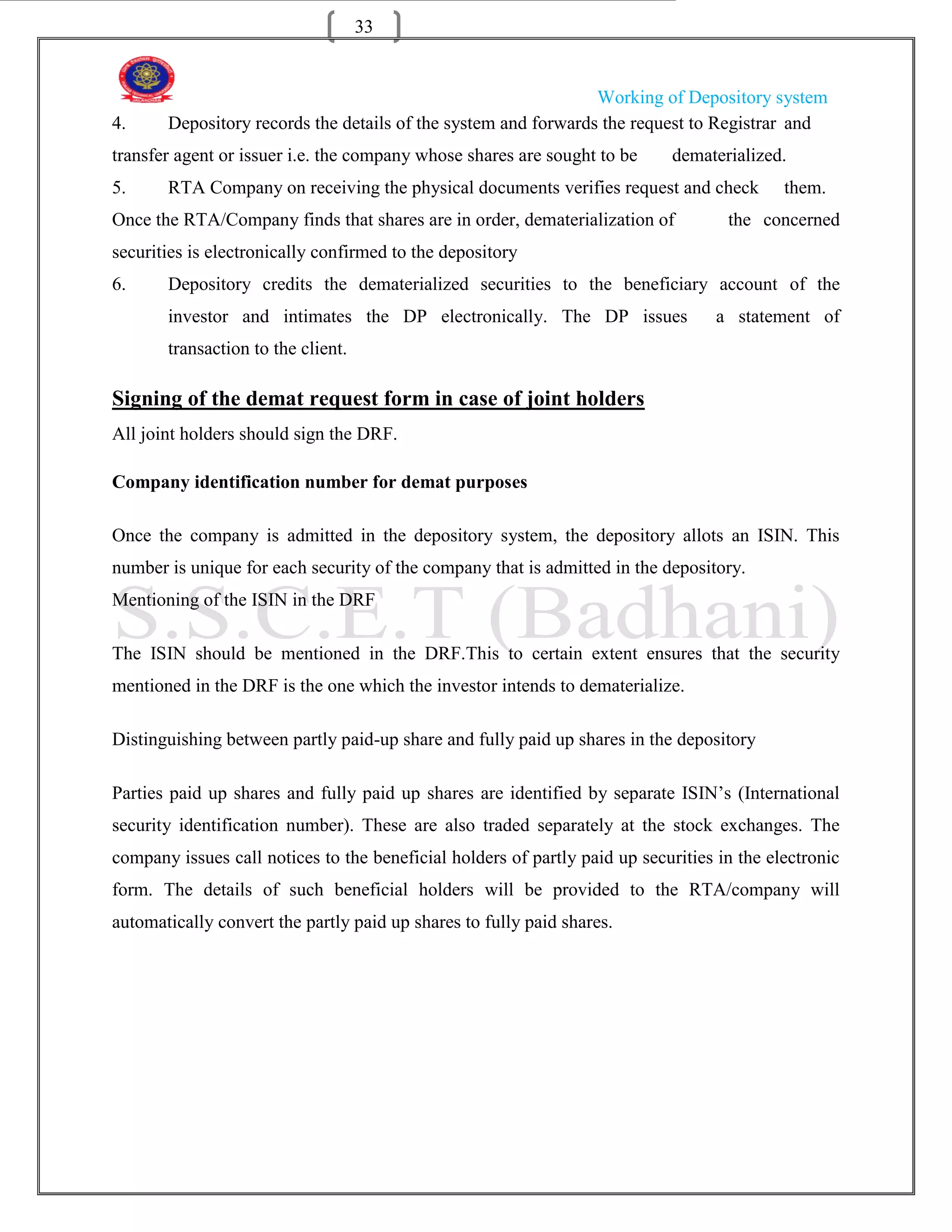 33


                                                                Working of Depository system
4.     Depository records the details of the system and forwards the request to Registrar and
transfer agent or issuer i.e. the company whose shares are sought to be     dematerialized.
5.     RTA Company on receiving the physical documents verifies request and check           them.
Once the RTA/Company finds that shares are in order, dematerialization of           the concerned
securities is electronically confirmed to the depository
6.     Depository credits the dematerialized securities to the beneficiary account of the
       investor and intimates the DP electronically. The DP issues                 a statement of
       transaction to the client.

Signing of the demat request form in case of joint holders
All joint holders should sign the DRF.

Company identification number for demat purposes

Once the company is admitted in the depository system, the depository allots an ISIN. This
number is unique for each security of the company that is admitted in the depository.
Mentioning of the ISIN in the DRF

The ISIN should be mentioned in the DRF.This to certain extent ensures that the security
mentioned in the DRF is the one which the investor intends to dematerialize.

Distinguishing between partly paid-up share and fully paid up shares in the depository

Parties paid up shares and fully paid up shares are identified by separate ISIN‟s (International
security identification number). These are also traded separately at the stock exchanges. The
company issues call notices to the beneficial holders of partly paid up securities in the electronic
form. The details of such beneficial holders will be provided to the RTA/company will
automatically convert the partly paid up shares to fully paid shares.
 