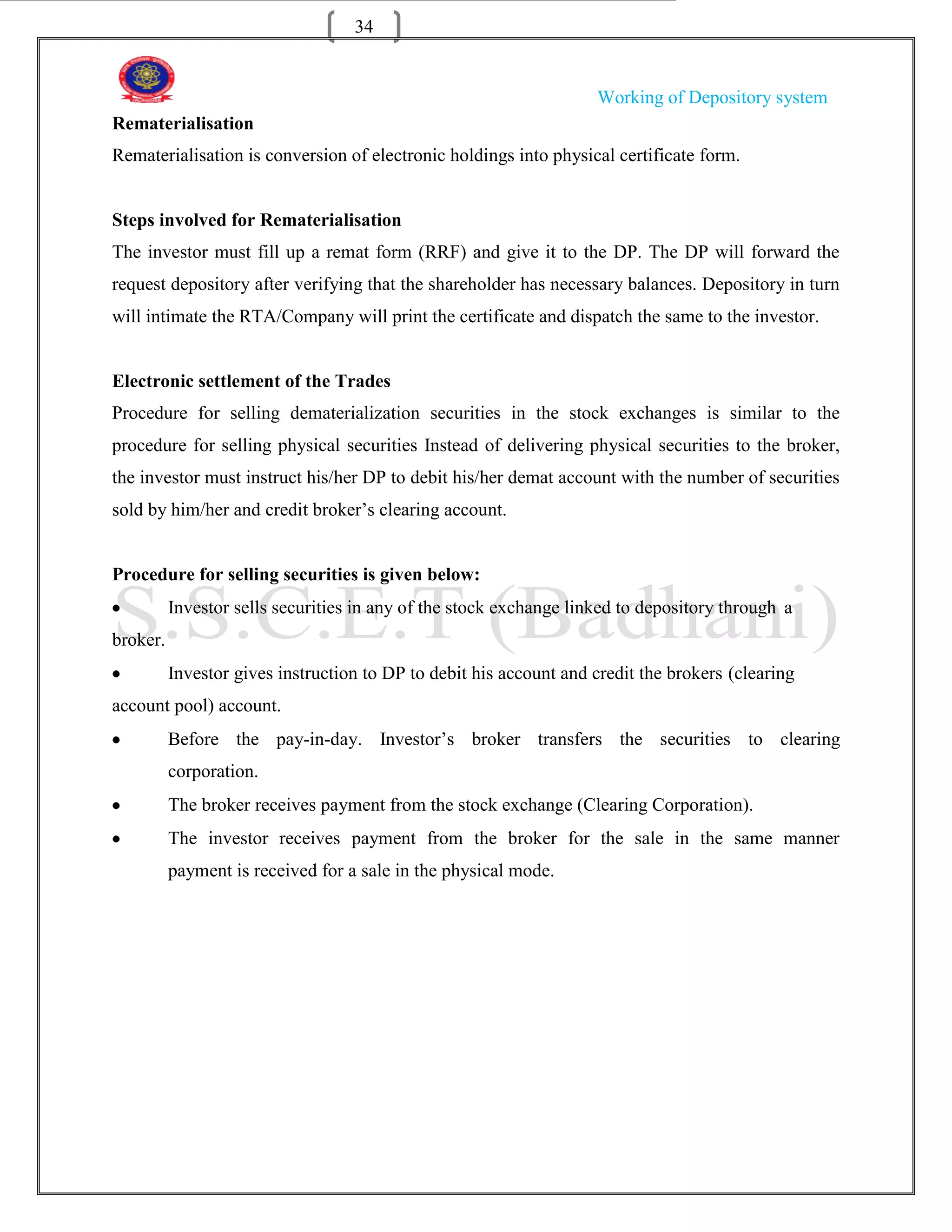 34


                                                                    Working of Depository system
Rematerialisation
Rematerialisation is conversion of electronic holdings into physical certificate form.


Steps involved for Rematerialisation
The investor must fill up a remat form (RRF) and give it to the DP. The DP will forward the
request depository after verifying that the shareholder has necessary balances. Depository in turn
will intimate the RTA/Company will print the certificate and dispatch the same to the investor.


Electronic settlement of the Trades
Procedure for selling dematerialization securities in the stock exchanges is similar to the
procedure for selling physical securities Instead of delivering physical securities to the broker,
the investor must instruct his/her DP to debit his/her demat account with the number of securities
sold by him/her and credit broker‟s clearing account.


Procedure for selling securities is given below:
          Investor sells securities in any of the stock exchange linked to depository through a
broker.
          Investor gives instruction to DP to debit his account and credit the brokers (clearing
account pool) account.
          Before the pay-in-day. Investor‟s broker transfers the securities to clearing
          corporation.
          The broker receives payment from the stock exchange (Clearing Corporation).
          The investor receives payment from the broker for the sale in the same manner
          payment is received for a sale in the physical mode.
 