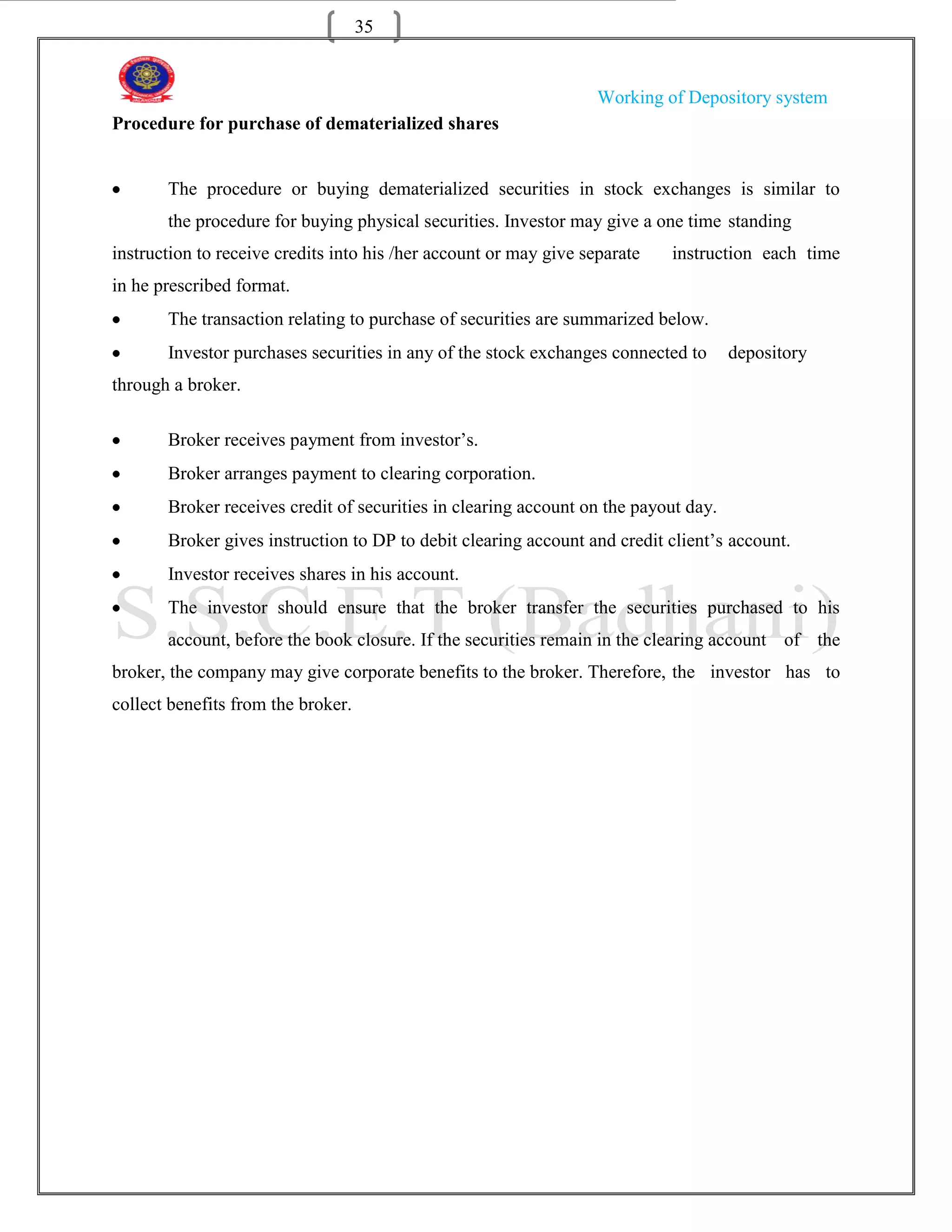 35


                                                                   Working of Depository system
Procedure for purchase of dematerialized shares


       The procedure or buying dematerialized securities in stock exchanges is similar to
       the procedure for buying physical securities. Investor may give a one time standing
instruction to receive credits into his /her account or may give separate   instruction each time
in he prescribed format.
       The transaction relating to purchase of securities are summarized below.
       Investor purchases securities in any of the stock exchanges connected to      depository
through a broker.

       Broker receives payment from investor‟s.
       Broker arranges payment to clearing corporation.
       Broker receives credit of securities in clearing account on the payout day.
       Broker gives instruction to DP to debit clearing account and credit client‟s account.
       Investor receives shares in his account.
       The investor should ensure that the broker transfer the securities purchased to his
       account, before the book closure. If the securities remain in the clearing account of the
broker, the company may give corporate benefits to the broker. Therefore, the investor has to
collect benefits from the broker.
 