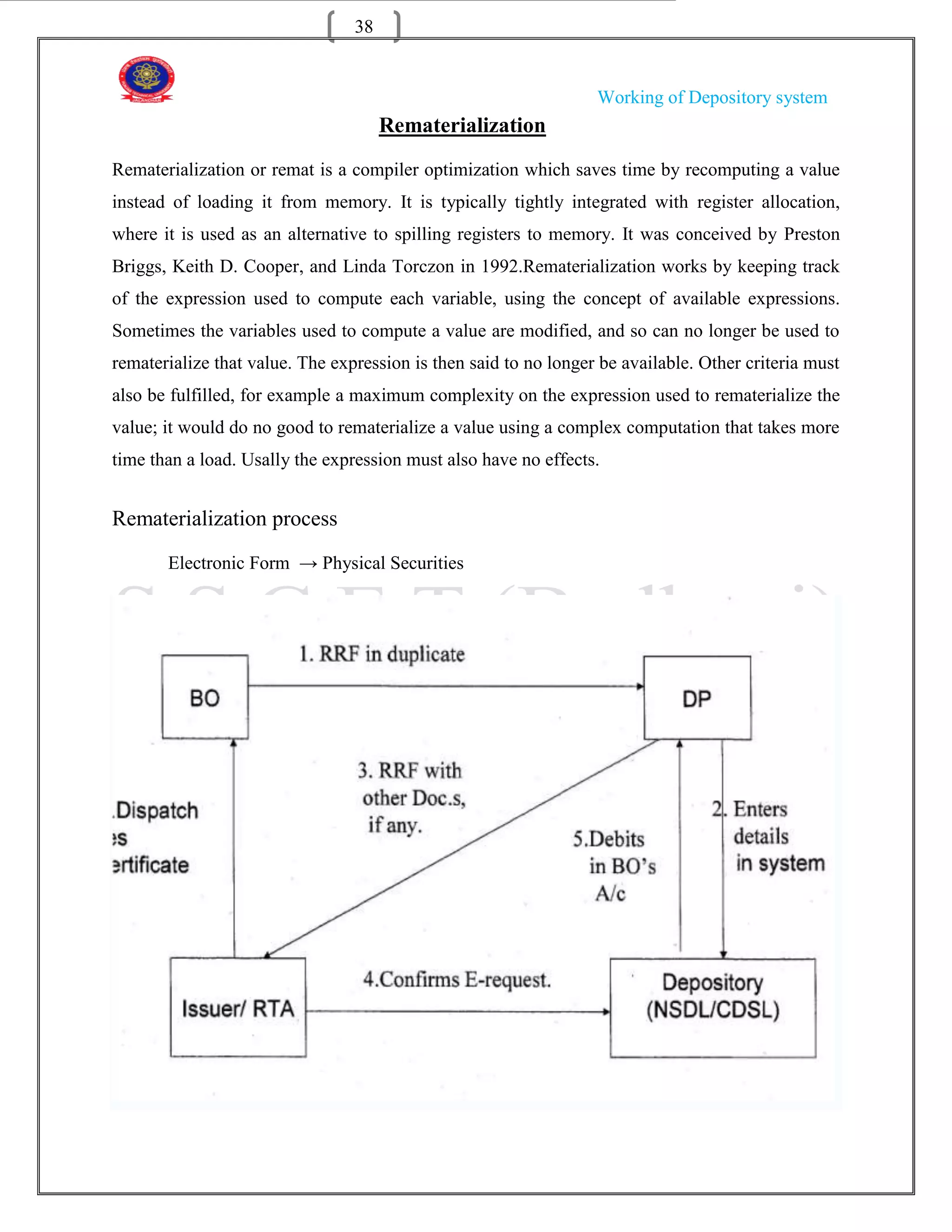 38


                                                                  Working of Depository system
                                      Rematerialization
Rematerialization or remat is a compiler optimization which saves time by recomputing a value
instead of loading it from memory. It is typically tightly integrated with register allocation,
where it is used as an alternative to spilling registers to memory. It was conceived by Preston
Briggs, Keith D. Cooper, and Linda Torczon in 1992.Rematerialization works by keeping track
of the expression used to compute each variable, using the concept of available expressions.
Sometimes the variables used to compute a value are modified, and so can no longer be used to
rematerialize that value. The expression is then said to no longer be available. Other criteria must
also be fulfilled, for example a maximum complexity on the expression used to rematerialize the
value; it would do no good to rematerialize a value using a complex computation that takes more
time than a load. Usally the expression must also have no effects.


Rematerialization process
       Electronic Form → Physical Securities
 