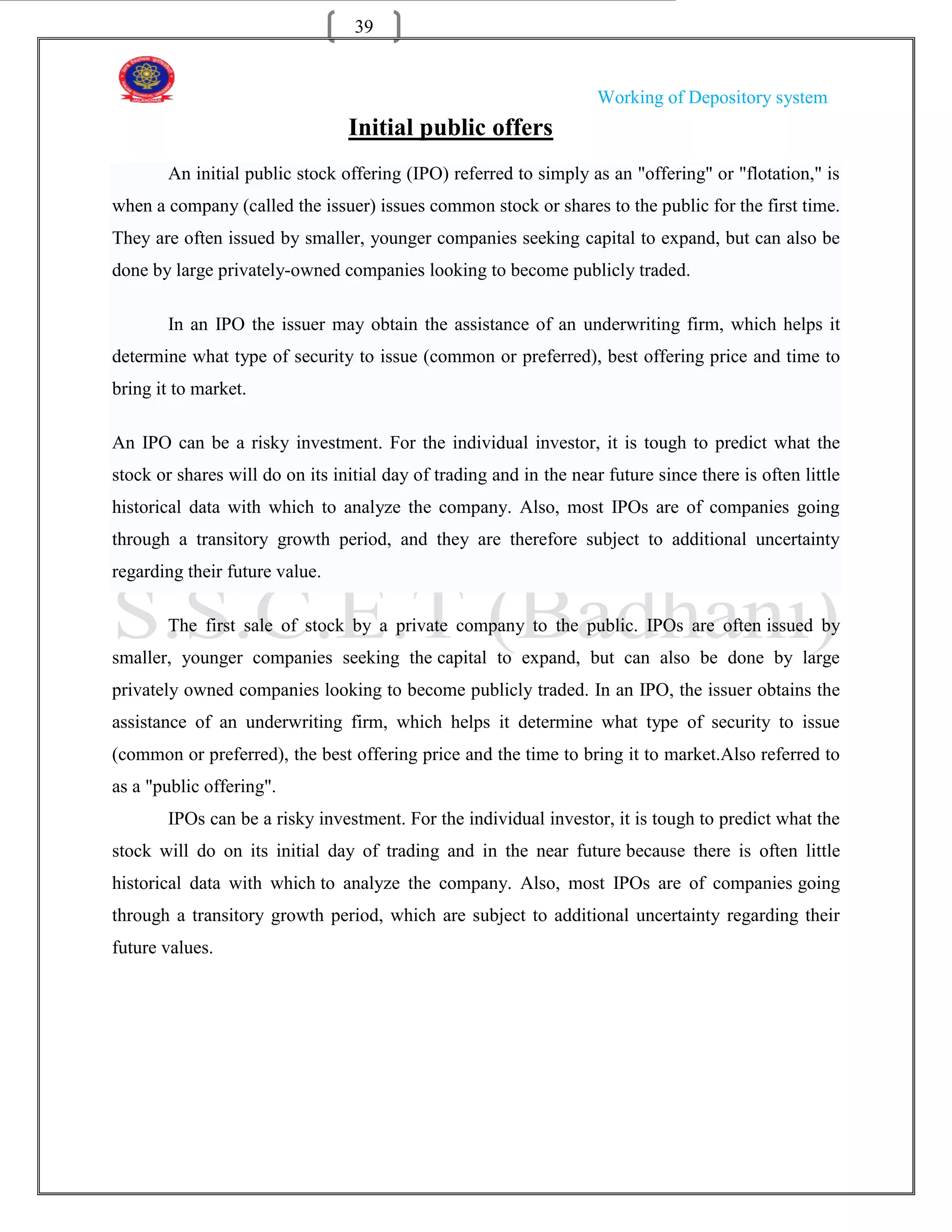 39


                                                                     Working of Depository system
                                 Initial public offers
        An initial public stock offering (IPO) referred to simply as an "offering" or "flotation," is
when a company (called the issuer) issues common stock or shares to the public for the first time.
They are often issued by smaller, younger companies seeking capital to expand, but can also be
done by large privately-owned companies looking to become publicly traded.

        In an IPO the issuer may obtain the assistance of an underwriting firm, which helps it
determine what type of security to issue (common or preferred), best offering price and time to
bring it to market.

An IPO can be a risky investment. For the individual investor, it is tough to predict what the
stock or shares will do on its initial day of trading and in the near future since there is often little
historical data with which to analyze the company. Also, most IPOs are of companies going
through a transitory growth period, and they are therefore subject to additional uncertainty
regarding their future value.

        The first sale of stock by a private company to the public. IPOs are often issued by
smaller, younger companies seeking the capital to expand, but can also be done by large
privately owned companies looking to become publicly traded. In an IPO, the issuer obtains the
assistance of an underwriting firm, which helps it determine what type of security to issue
(common or preferred), the best offering price and the time to bring it to market.Also referred to
as a "public offering".
        IPOs can be a risky investment. For the individual investor, it is tough to predict what the
stock will do on its initial day of trading and in the near future because there is often little
historical data with which to analyze the company. Also, most IPOs are of companies going
through a transitory growth period, which are subject to additional uncertainty regarding their
future values.
 