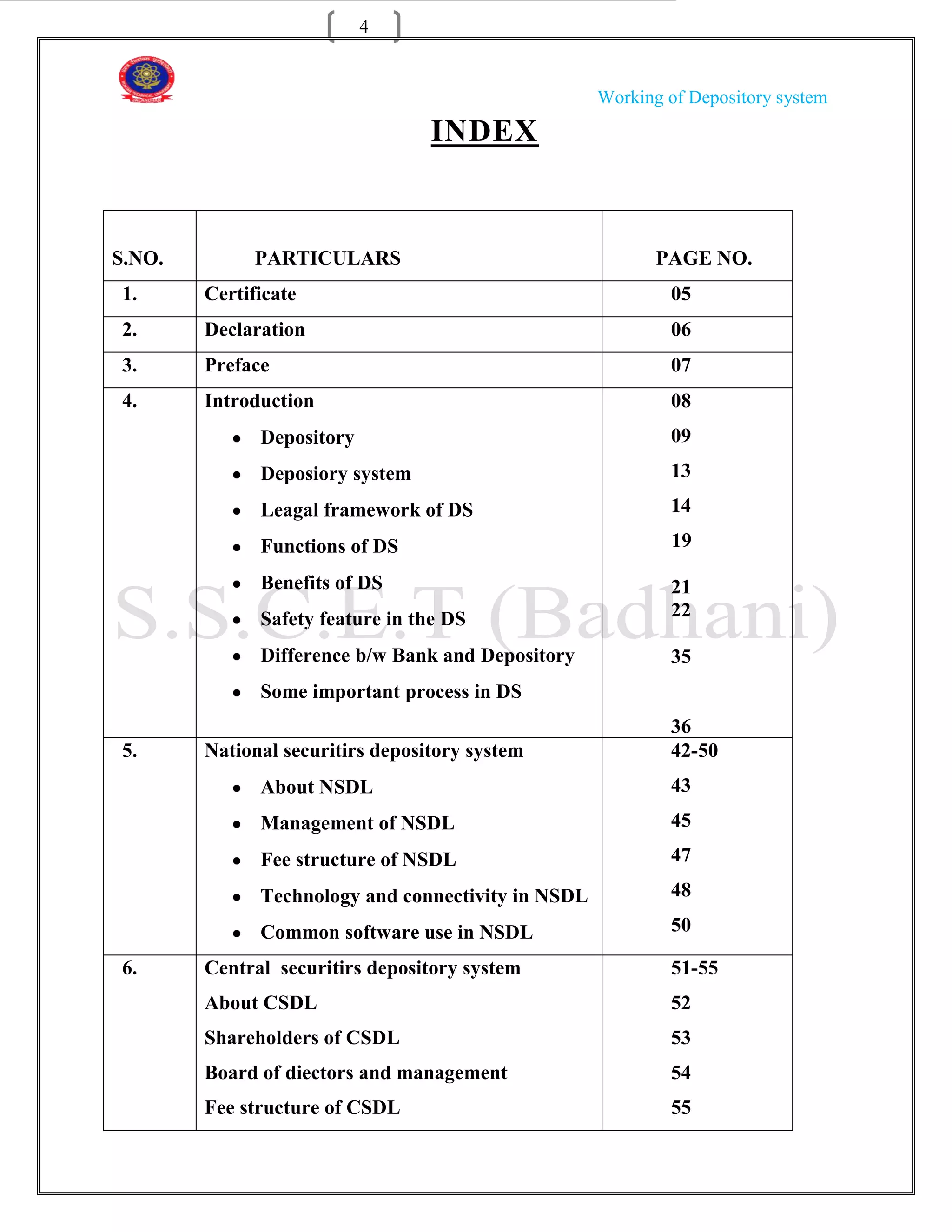 4


                                                    Working of Depository system

                                  INDEX


S.NO.         PARTICULARS                                  PAGE NO.
1.      Certificate                                         05
2.      Declaration                                         06
3.      Preface                                             07
4.      Introduction                                        08
              Depository                                    09
              Deposiory system                              13
              Leagal framework of DS                        14

              Functions of DS                                19

              Benefits of DS                                21
              Safety feature in the DS                      22

              Difference b/w Bank and Depository            35
              Some important process in DS
                                                            36
5.      National securitirs depository system               42-50
              About NSDL                                    43
              Management of NSDL                            45
              Fee structure of NSDL                         47

              Technology and connectivity in NSDL           48

              Common software use in NSDL                   50

6.      Central securitirs depository system                51-55
        About CSDL                                          52
        Shareholders of CSDL                                53
        Board of diectors and management                    54
        Fee structure of CSDL                               55
 
