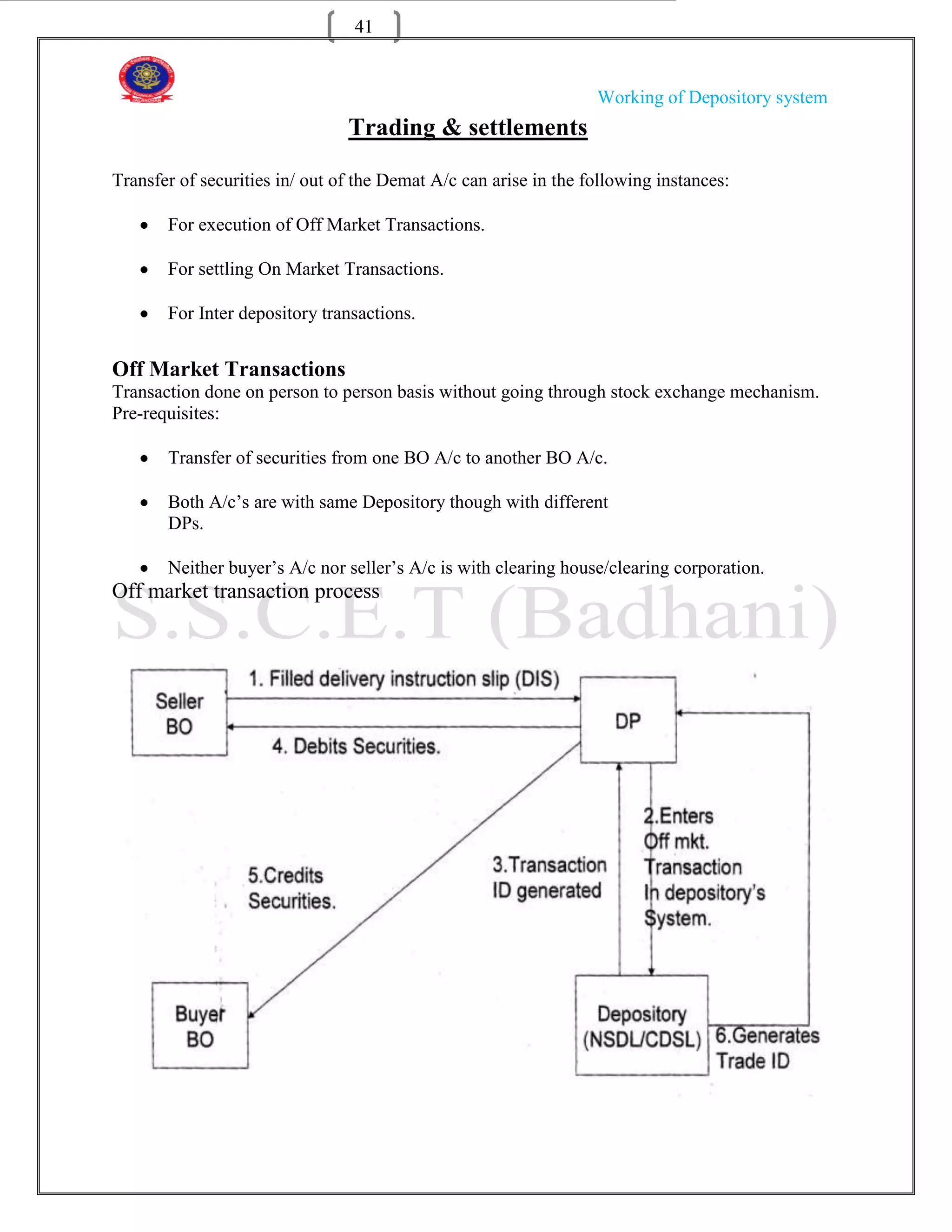 41


                                                                  Working of Depository system
                                Trading & settlements

Transfer of securities in/ out of the Demat A/c can arise in the following instances:

       For execution of Off Market Transactions.

       For settling On Market Transactions.

       For Inter depository transactions.


Off Market Transactions
Transaction done on person to person basis without going through stock exchange mechanism.
Pre-requisites:

       Transfer of securities from one BO A/c to another BO A/c.

       Both A/c‟s are with same Depository though with different
       DPs.

       Neither buyer‟s A/c nor seller‟s A/c is with clearing house/clearing corporation.
Off market transaction process
 