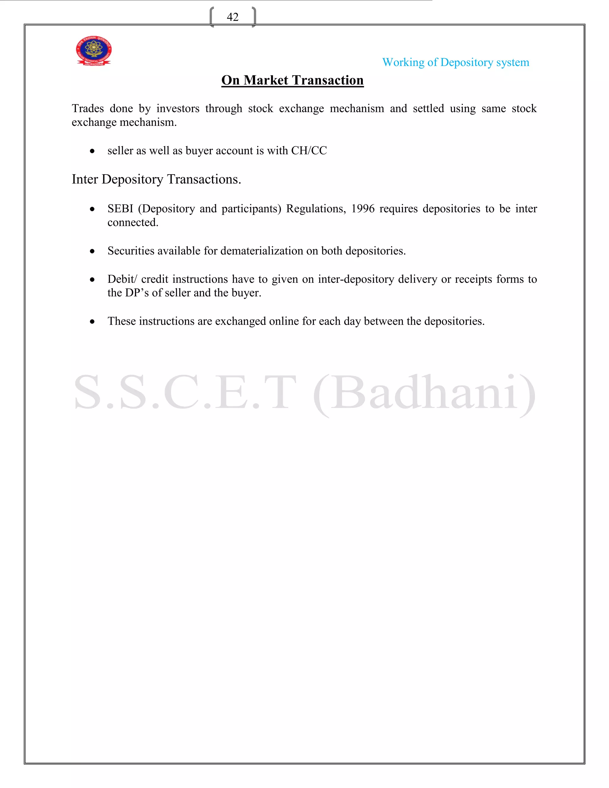 42


                                                                Working of Depository system
                              On Market Transaction
Trades done by investors through stock exchange mechanism and settled using same stock
exchange mechanism.

      seller as well as buyer account is with CH/CC

Inter Depository Transactions.

      SEBI (Depository and participants) Regulations, 1996 requires depositories to be inter
      connected.

      Securities available for dematerialization on both depositories.

      Debit/ credit instructions have to given on inter-depository delivery or receipts forms to
      the DP‟s of seller and the buyer.

      These instructions are exchanged online for each day between the depositories.
 