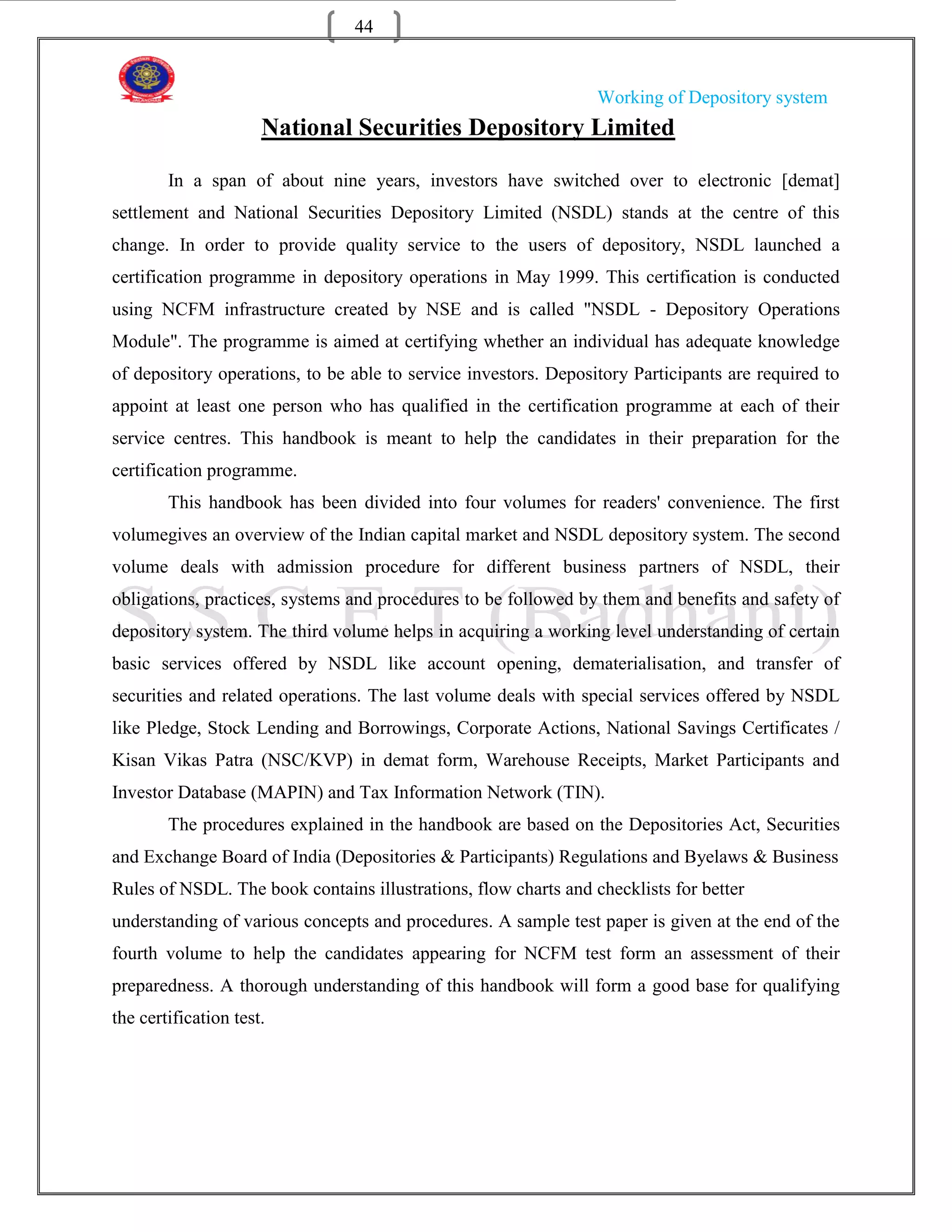 44


                                                                 Working of Depository system
                      National Securities Depository Limited

        In a span of about nine years, investors have switched over to electronic [demat]
settlement and National Securities Depository Limited (NSDL) stands at the centre of this
change. In order to provide quality service to the users of depository, NSDL launched a
certification programme in depository operations in May 1999. This certification is conducted
using NCFM infrastructure created by NSE and is called "NSDL - Depository Operations
Module". The programme is aimed at certifying whether an individual has adequate knowledge
of depository operations, to be able to service investors. Depository Participants are required to
appoint at least one person who has qualified in the certification programme at each of their
service centres. This handbook is meant to help the candidates in their preparation for the
certification programme.
        This handbook has been divided into four volumes for readers' convenience. The first
volumegives an overview of the Indian capital market and NSDL depository system. The second
volume deals with admission procedure for different business partners of NSDL, their
obligations, practices, systems and procedures to be followed by them and benefits and safety of
depository system. The third volume helps in acquiring a working level understanding of certain
basic services offered by NSDL like account opening, dematerialisation, and transfer of
securities and related operations. The last volume deals with special services offered by NSDL
like Pledge, Stock Lending and Borrowings, Corporate Actions, National Savings Certificates /
Kisan Vikas Patra (NSC/KVP) in demat form, Warehouse Receipts, Market Participants and
Investor Database (MAPIN) and Tax Information Network (TIN).
        The procedures explained in the handbook are based on the Depositories Act, Securities
and Exchange Board of India (Depositories & Participants) Regulations and Byelaws & Business
Rules of NSDL. The book contains illustrations, flow charts and checklists for better
understanding of various concepts and procedures. A sample test paper is given at the end of the
fourth volume to help the candidates appearing for NCFM test form an assessment of their
preparedness. A thorough understanding of this handbook will form a good base for qualifying
the certification test.
 