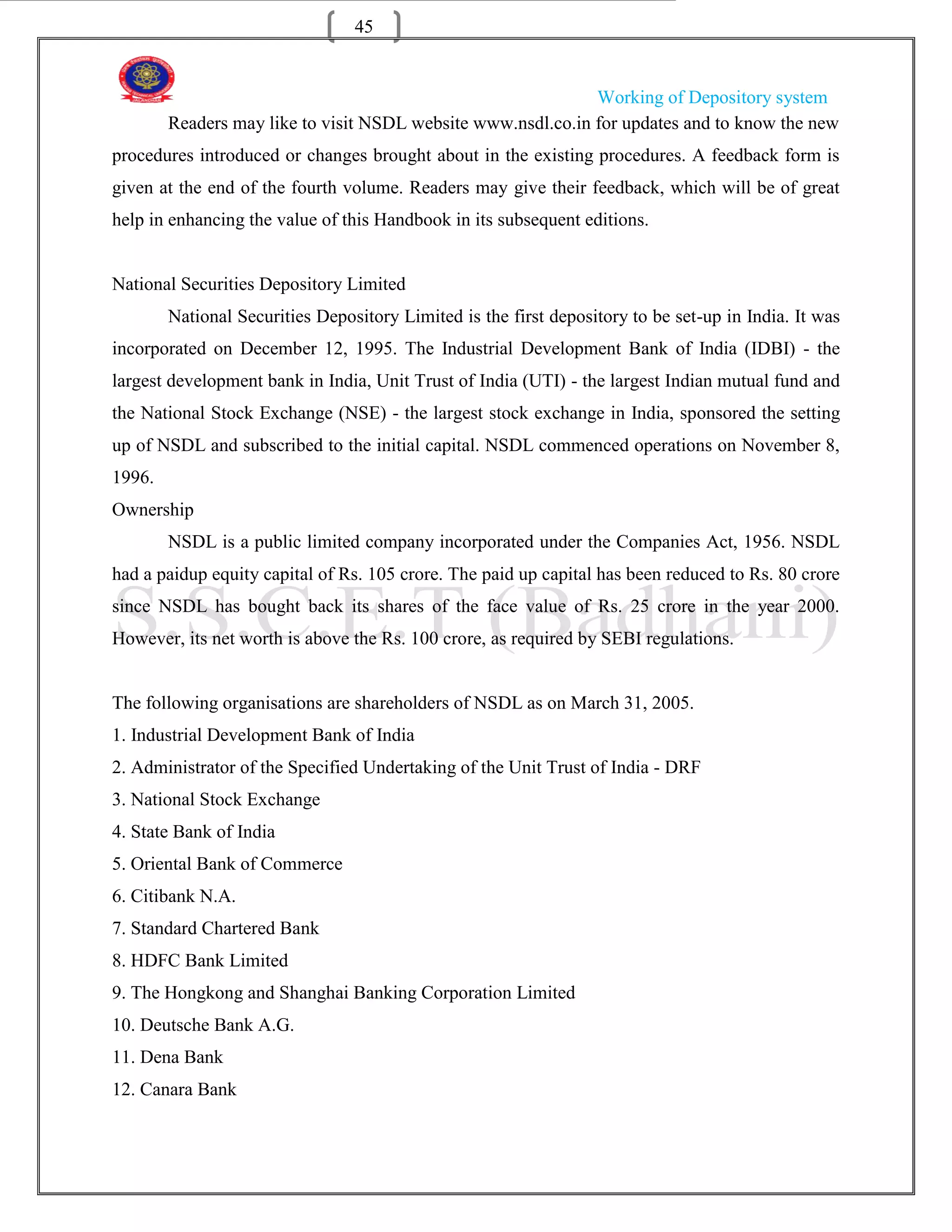 45


                                                              Working of Depository system
        Readers may like to visit NSDL website www.nsdl.co.in for updates and to know the new
procedures introduced or changes brought about in the existing procedures. A feedback form is
given at the end of the fourth volume. Readers may give their feedback, which will be of great
help in enhancing the value of this Handbook in its subsequent editions.


National Securities Depository Limited
        National Securities Depository Limited is the first depository to be set-up in India. It was
incorporated on December 12, 1995. The Industrial Development Bank of India (IDBI) - the
largest development bank in India, Unit Trust of India (UTI) - the largest Indian mutual fund and
the National Stock Exchange (NSE) - the largest stock exchange in India, sponsored the setting
up of NSDL and subscribed to the initial capital. NSDL commenced operations on November 8,
1996.
Ownership
        NSDL is a public limited company incorporated under the Companies Act, 1956. NSDL
had a paidup equity capital of Rs. 105 crore. The paid up capital has been reduced to Rs. 80 crore
since NSDL has bought back its shares of the face value of Rs. 25 crore in the year 2000.
However, its net worth is above the Rs. 100 crore, as required by SEBI regulations.


The following organisations are shareholders of NSDL as on March 31, 2005.
1. Industrial Development Bank of India
2. Administrator of the Specified Undertaking of the Unit Trust of India - DRF
3. National Stock Exchange
4. State Bank of India
5. Oriental Bank of Commerce
6. Citibank N.A.
7. Standard Chartered Bank
8. HDFC Bank Limited
9. The Hongkong and Shanghai Banking Corporation Limited
10. Deutsche Bank A.G.
11. Dena Bank
12. Canara Bank
 