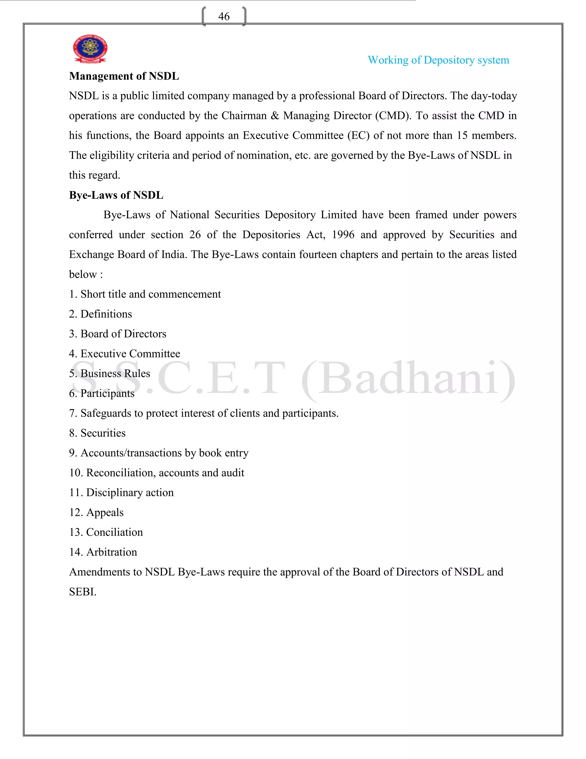 46


                                                                 Working of Depository system
Management of NSDL
NSDL is a public limited company managed by a professional Board of Directors. The day-today
operations are conducted by the Chairman & Managing Director (CMD). To assist the CMD in
his functions, the Board appoints an Executive Committee (EC) of not more than 15 members.
The eligibility criteria and period of nomination, etc. are governed by the Bye-Laws of NSDL in
this regard.
Bye-Laws of NSDL
          Bye-Laws of National Securities Depository Limited have been framed under powers
conferred under section 26 of the Depositories Act, 1996 and approved by Securities and
Exchange Board of India. The Bye-Laws contain fourteen chapters and pertain to the areas listed
below :
1. Short title and commencement
2. Definitions
3. Board of Directors
4. Executive Committee
5. Business Rules
6. Participants
7. Safeguards to protect interest of clients and participants.
8. Securities
9. Accounts/transactions by book entry
10. Reconciliation, accounts and audit
11. Disciplinary action
12. Appeals
13. Conciliation
14. Arbitration
Amendments to NSDL Bye-Laws require the approval of the Board of Directors of NSDL and
SEBI.
 
