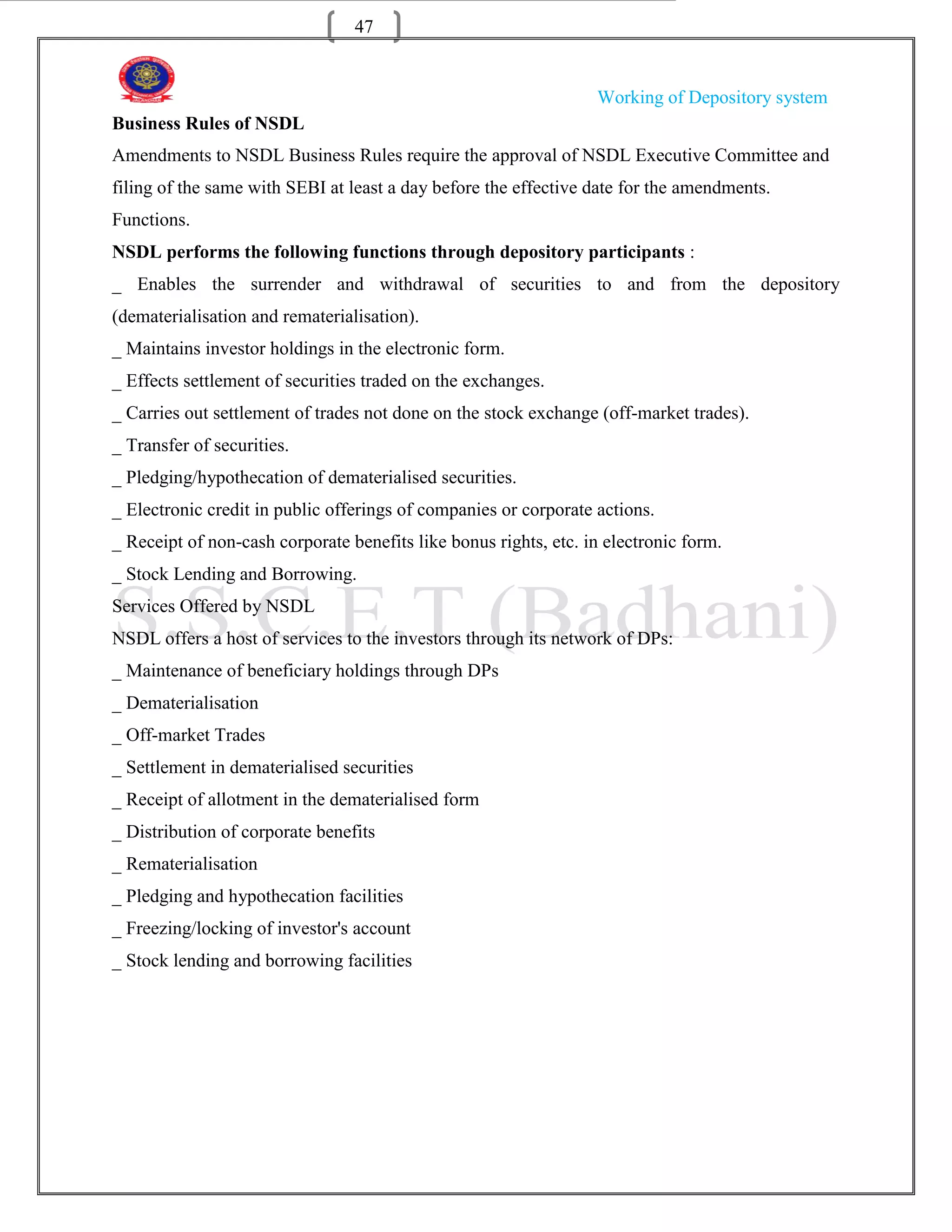 47


                                                                  Working of Depository system
Business Rules of NSDL
Amendments to NSDL Business Rules require the approval of NSDL Executive Committee and
filing of the same with SEBI at least a day before the effective date for the amendments.
Functions.
NSDL performs the following functions through depository participants :
_ Enables the surrender and withdrawal of securities to and from the depository
(dematerialisation and rematerialisation).
_ Maintains investor holdings in the electronic form.
_ Effects settlement of securities traded on the exchanges.
_ Carries out settlement of trades not done on the stock exchange (off-market trades).
_ Transfer of securities.
_ Pledging/hypothecation of dematerialised securities.
_ Electronic credit in public offerings of companies or corporate actions.
_ Receipt of non-cash corporate benefits like bonus rights, etc. in electronic form.
_ Stock Lending and Borrowing.
Services Offered by NSDL
NSDL offers a host of services to the investors through its network of DPs:
_ Maintenance of beneficiary holdings through DPs
_ Dematerialisation
_ Off-market Trades
_ Settlement in dematerialised securities
_ Receipt of allotment in the dematerialised form
_ Distribution of corporate benefits
_ Rematerialisation
_ Pledging and hypothecation facilities
_ Freezing/locking of investor's account
_ Stock lending and borrowing facilities
 