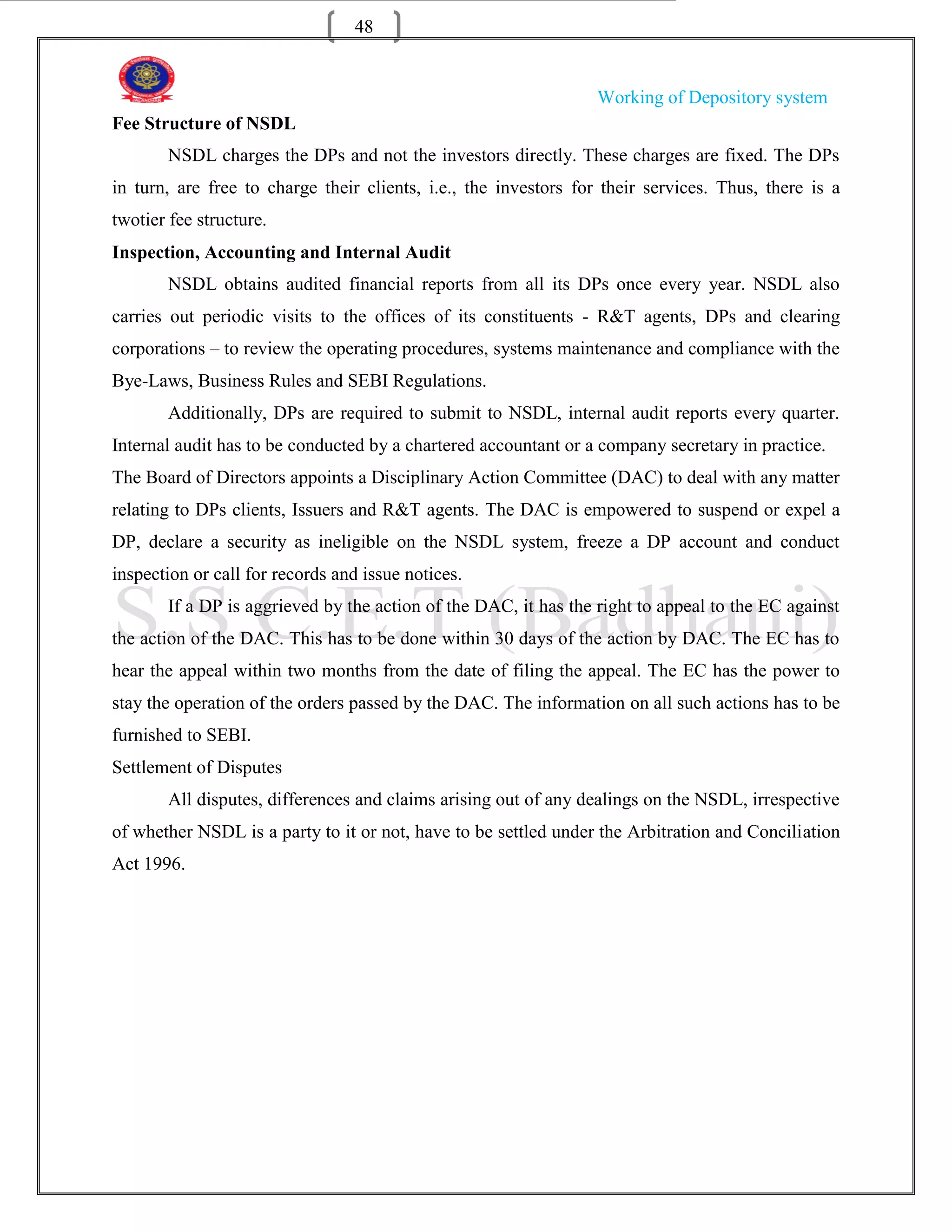 48


                                                                 Working of Depository system
Fee Structure of NSDL
       NSDL charges the DPs and not the investors directly. These charges are fixed. The DPs
in turn, are free to charge their clients, i.e., the investors for their services. Thus, there is a
twotier fee structure.
Inspection, Accounting and Internal Audit
       NSDL obtains audited financial reports from all its DPs once every year. NSDL also
carries out periodic visits to the offices of its constituents - R&T agents, DPs and clearing
corporations – to review the operating procedures, systems maintenance and compliance with the
Bye-Laws, Business Rules and SEBI Regulations.
       Additionally, DPs are required to submit to NSDL, internal audit reports every quarter.
Internal audit has to be conducted by a chartered accountant or a company secretary in practice.
The Board of Directors appoints a Disciplinary Action Committee (DAC) to deal with any matter
relating to DPs clients, Issuers and R&T agents. The DAC is empowered to suspend or expel a
DP, declare a security as ineligible on the NSDL system, freeze a DP account and conduct
inspection or call for records and issue notices.
       If a DP is aggrieved by the action of the DAC, it has the right to appeal to the EC against
the action of the DAC. This has to be done within 30 days of the action by DAC. The EC has to
hear the appeal within two months from the date of filing the appeal. The EC has the power to
stay the operation of the orders passed by the DAC. The information on all such actions has to be
furnished to SEBI.
Settlement of Disputes
       All disputes, differences and claims arising out of any dealings on the NSDL, irrespective
of whether NSDL is a party to it or not, have to be settled under the Arbitration and Conciliation
Act 1996.
 