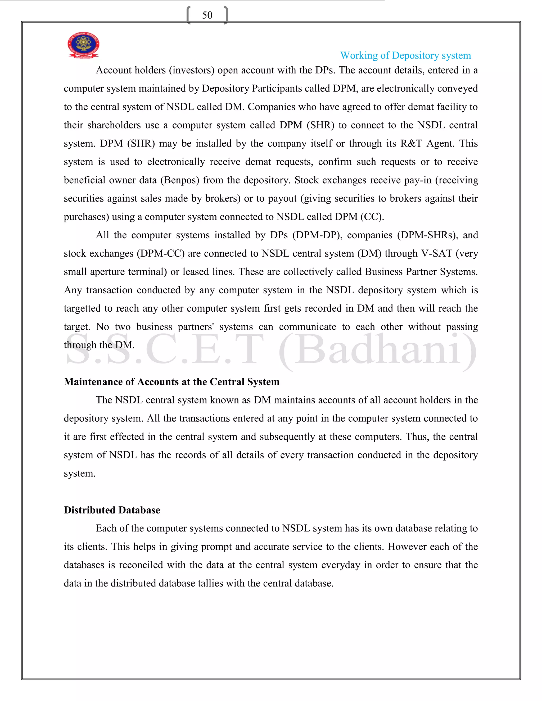 50


                                                              Working of Depository system
       Account holders (investors) open account with the DPs. The account details, entered in a
computer system maintained by Depository Participants called DPM, are electronically conveyed
to the central system of NSDL called DM. Companies who have agreed to offer demat facility to
their shareholders use a computer system called DPM (SHR) to connect to the NSDL central
system. DPM (SHR) may be installed by the company itself or through its R&T Agent. This
system is used to electronically receive demat requests, confirm such requests or to receive
beneficial owner data (Benpos) from the depository. Stock exchanges receive pay-in (receiving
securities against sales made by brokers) or to payout (giving securities to brokers against their
purchases) using a computer system connected to NSDL called DPM (CC).
       All the computer systems installed by DPs (DPM-DP), companies (DPM-SHRs), and
stock exchanges (DPM-CC) are connected to NSDL central system (DM) through V-SAT (very
small aperture terminal) or leased lines. These are collectively called Business Partner Systems.
Any transaction conducted by any computer system in the NSDL depository system which is
targetted to reach any other computer system first gets recorded in DM and then will reach the
target. No two business partners' systems can communicate to each other without passing
through the DM.


Maintenance of Accounts at the Central System
       The NSDL central system known as DM maintains accounts of all account holders in the
depository system. All the transactions entered at any point in the computer system connected to
it are first effected in the central system and subsequently at these computers. Thus, the central
system of NSDL has the records of all details of every transaction conducted in the depository
system.


Distributed Database
       Each of the computer systems connected to NSDL system has its own database relating to
its clients. This helps in giving prompt and accurate service to the clients. However each of the
databases is reconciled with the data at the central system everyday in order to ensure that the
data in the distributed database tallies with the central database.
 