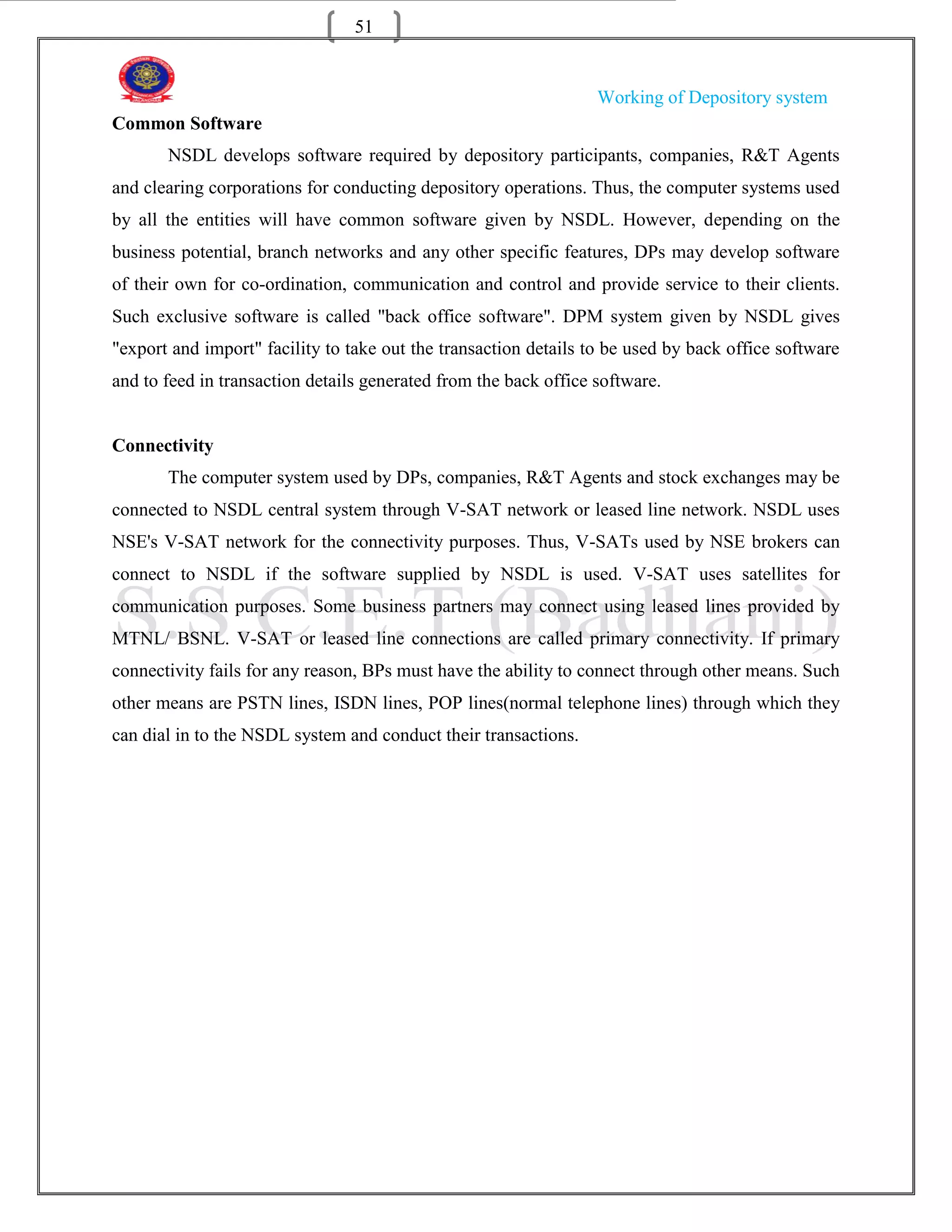 51


                                                                  Working of Depository system
Common Software
       NSDL develops software required by depository participants, companies, R&T Agents
and clearing corporations for conducting depository operations. Thus, the computer systems used
by all the entities will have common software given by NSDL. However, depending on the
business potential, branch networks and any other specific features, DPs may develop software
of their own for co-ordination, communication and control and provide service to their clients.
Such exclusive software is called "back office software". DPM system given by NSDL gives
"export and import" facility to take out the transaction details to be used by back office software
and to feed in transaction details generated from the back office software.


Connectivity
       The computer system used by DPs, companies, R&T Agents and stock exchanges may be
connected to NSDL central system through V-SAT network or leased line network. NSDL uses
NSE's V-SAT network for the connectivity purposes. Thus, V-SATs used by NSE brokers can
connect to NSDL if the software supplied by NSDL is used. V-SAT uses satellites for
communication purposes. Some business partners may connect using leased lines provided by
MTNL/ BSNL. V-SAT or leased line connections are called primary connectivity. If primary
connectivity fails for any reason, BPs must have the ability to connect through other means. Such
other means are PSTN lines, ISDN lines, POP lines(normal telephone lines) through which they
can dial in to the NSDL system and conduct their transactions.
 