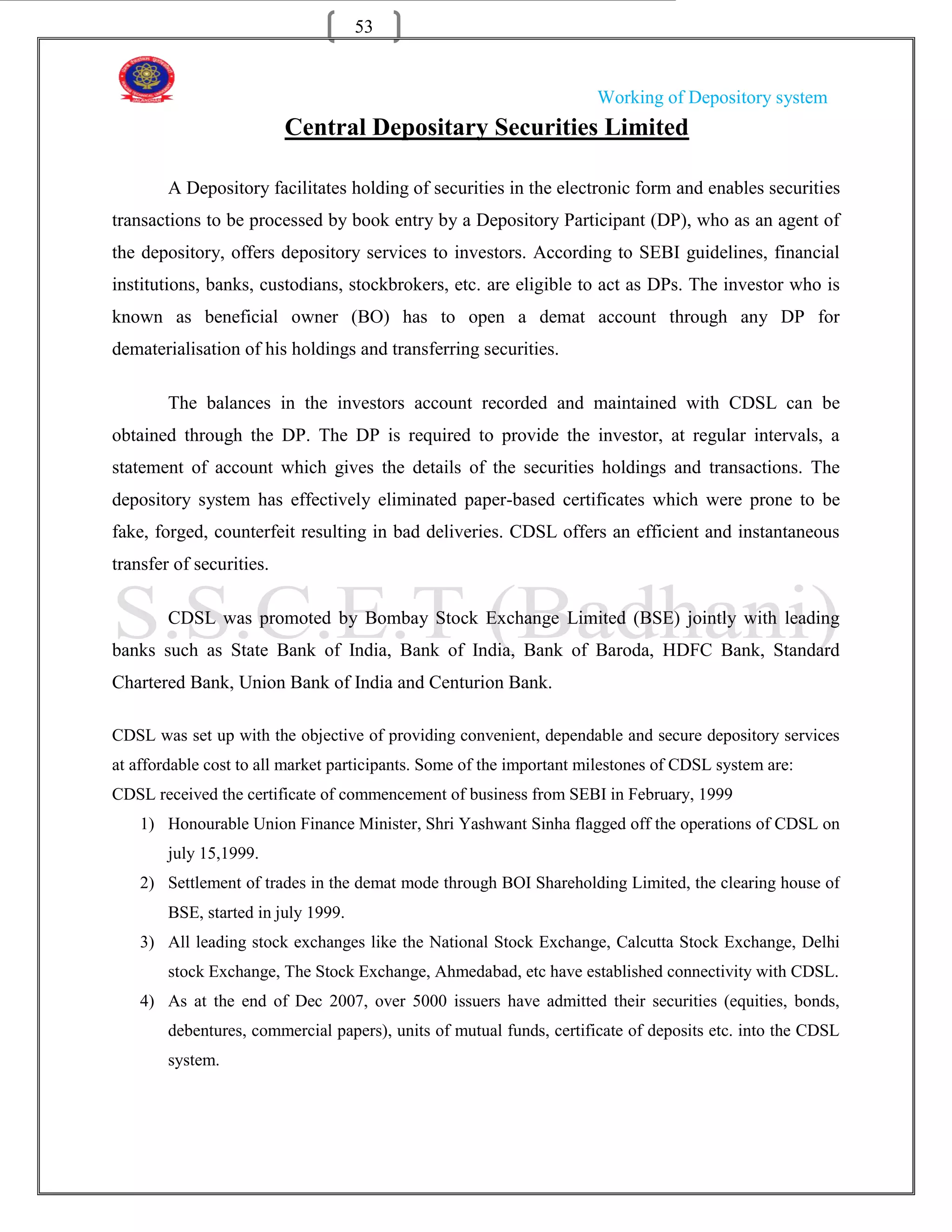53


                                                                      Working of Depository system
                          Central Depositary Securities Limited

        A Depository facilitates holding of securities in the electronic form and enables securities
transactions to be processed by book entry by a Depository Participant (DP), who as an agent of
the depository, offers depository services to investors. According to SEBI guidelines, financial
institutions, banks, custodians, stockbrokers, etc. are eligible to act as DPs. The investor who is
known as beneficial owner (BO) has to open a demat account through any DP for
dematerialisation of his holdings and transferring securities.

        The balances in the investors account recorded and maintained with CDSL can be
obtained through the DP. The DP is required to provide the investor, at regular intervals, a
statement of account which gives the details of the securities holdings and transactions. The
depository system has effectively eliminated paper-based certificates which were prone to be
fake, forged, counterfeit resulting in bad deliveries. CDSL offers an efficient and instantaneous
transfer of securities.

        CDSL was promoted by Bombay Stock Exchange Limited (BSE) jointly with leading
banks such as State Bank of India, Bank of India, Bank of Baroda, HDFC Bank, Standard
Chartered Bank, Union Bank of India and Centurion Bank.

CDSL was set up with the objective of providing convenient, dependable and secure depository services
at affordable cost to all market participants. Some of the important milestones of CDSL system are:
CDSL received the certificate of commencement of business from SEBI in February, 1999
    1) Honourable Union Finance Minister, Shri Yashwant Sinha flagged off the operations of CDSL on
        july 15,1999.
    2) Settlement of trades in the demat mode through BOI Shareholding Limited, the clearing house of
        BSE, started in july 1999.
    3) All leading stock exchanges like the National Stock Exchange, Calcutta Stock Exchange, Delhi
        stock Exchange, The Stock Exchange, Ahmedabad, etc have established connectivity with CDSL.
    4) As at the end of Dec 2007, over 5000 issuers have admitted their securities (equities, bonds,
        debentures, commercial papers), units of mutual funds, certificate of deposits etc. into the CDSL
        system.
 
