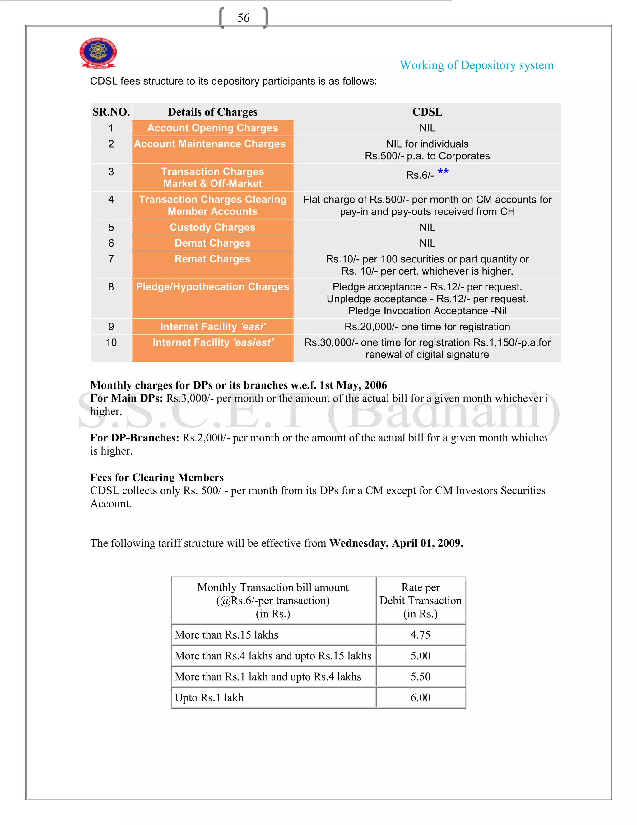 56


                                                                        Working of Depository system
CDSL fees structure to its depository participants is as follows:

SR.NO.           Details of Charges                                       CDSL
    1       Account Opening Charges                                         NIL
    2    Account Maintenance Charges                              NIL for individuals
                                                              Rs.500/- p.a. to Corporates
    3           Transaction Charges                                      Rs.6/-   **
                Market & Off-Market
    4      Transaction Charges Clearing         Flat charge of Rs.500/- per month on CM accounts for
                Member Accounts                         pay-in and pay-outs received from CH
    5             Custody Charges                                           NIL
    6              Demat Charges                                            NIL
    7              Remat Charges                     Rs.10/- per 100 securities or part quantity or
                                                        Rs. 10/- per cert. whichever is higher.
    8     Pledge/Hypothecation Charges                Pledge acceptance - Rs.12/- per request.
                                                     Unpledge acceptance - Rs.12/- per request.
                                                         Pledge Invocation Acceptance -Nil
    9          Internet Facility 'easi'                  Rs.20,000/- one time for registration
   10         Internet Facility 'easiest'       Rs.30,000/- one time for registration Rs.1,150/-p.a.for
                                                             renewal of digital signature

Monthly charges for DPs or its branches w.e.f. 1st May, 2006
For Main DPs: Rs.3,000/- per month or the amount of the actual bill for a given month whichever is
higher.

For DP-Branches: Rs.2,000/- per month or the amount of the actual bill for a given month whichever
is higher.

Fees for Clearing Members
CDSL collects only Rs. 500/ - per month from its DPs for a CM except for CM Investors Securities
Account.


The following tariff structure will be effective from Wednesday, April 01, 2009.


                        Monthly Transaction bill amount                 Rate per
                           (@Rs.6/-per transaction)                 Debit Transaction
                                   (in Rs.)                              (in Rs.)
                   More than Rs.15 lakhs                                  4.75
                   More than Rs.4 lakhs and upto Rs.15 lakhs              5.00
                   More than Rs.1 lakh and upto Rs.4 lakhs                5.50
                   Upto Rs.1 lakh                                         6.00
 