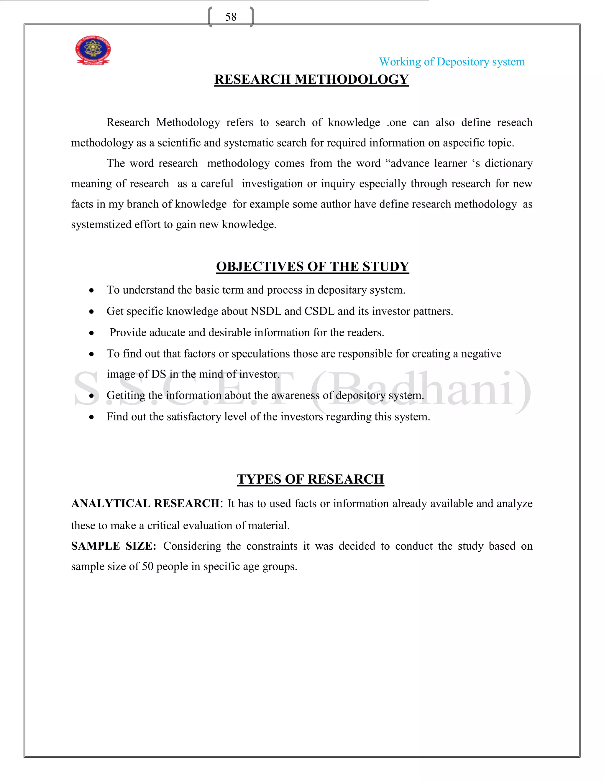 58


                                                                  Working of Depository system
                               RESEARCH METHODOLOGY


       Research Methodology refers to search of knowledge .one can also define reseach
methodology as a scientific and systematic search for required information on aspecific topic.
       The word research methodology comes from the word “advance learner „s dictionary
meaning of research as a careful investigation or inquiry especially through research for new
facts in my branch of knowledge for example some author have define research methodology as
systemstized effort to gain new knowledge.


                               OBJECTIVES OF THE STUDY
       To understand the basic term and process in depositary system.
       Get specific knowledge about NSDL and CSDL and its investor pattners.
        Provide aducate and desirable information for the readers.
       To find out that factors or speculations those are responsible for creating a negative
       image of DS in the mind of investor.
       Getiting the information about the awareness of depository system.
       Find out the satisfactory level of the investors regarding this system.




                                    TYPES OF RESEARCH
ANALYTICAL RESEARCH: It has to used facts or information already available and analyze
these to make a critical evaluation of material.
SAMPLE SIZE: Considering the constraints it was decided to conduct the study based on
sample size of 50 people in specific age groups.
 