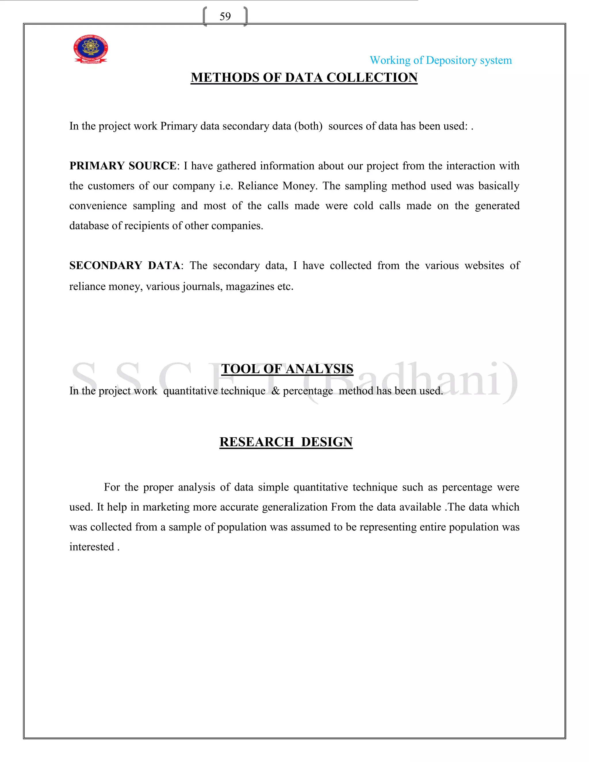 59


                                                                Working of Depository system
                          METHODS OF DATA COLLECTION


In the project work Primary data secondary data (both) sources of data has been used: .


PRIMARY SOURCE: I have gathered information about our project from the interaction with
the customers of our company i.e. Reliance Money. The sampling method used was basically
convenience sampling and most of the calls made were cold calls made on the generated
database of recipients of other companies.


SECONDARY DATA: The secondary data, I have collected from the various websites of
reliance money, various journals, magazines etc.




                                TOOL OF ANALYSIS
In the project work quantitative technique & percentage method has been used.



                                RESEARCH DESIGN


        For the proper analysis of data simple quantitative technique such as percentage were
used. It help in marketing more accurate generalization From the data available .The data which
was collected from a sample of population was assumed to be representing entire population was
interested .
 