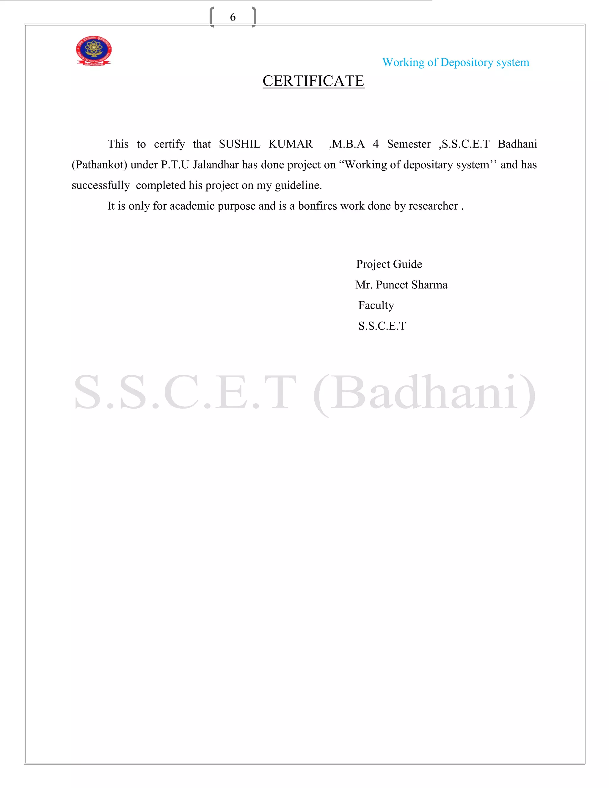 6


                                                                Working of Depository system
                                       CERTIFICATE


       This to certify that SUSHIL KUMAR              ,M.B.A 4 Semester ,S.S.C.E.T Badhani
(Pathankot) under P.T.U Jalandhar has done project on “Working of depositary system‟‟ and has
successfully completed his project on my guideline.
       It is only for academic purpose and is a bonfires work done by researcher .



                                                           Project Guide
                                                           Mr. Puneet Sharma
                                                           Faculty
                                                           S.S.C.E.T
 